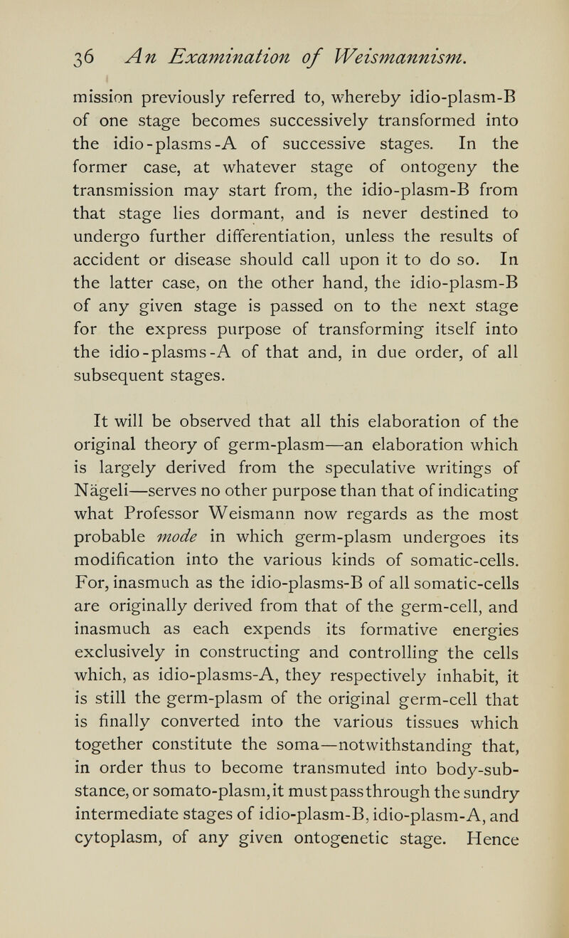 Зб An Examination of Weismannisni. mission previously referred to, whereby idio-plasm-B of one stage becomes successively transformed into the idio-plasms-A of successive stages. In the former case, at whatever stage of ontogeny the transmission may start from, the idio-plasm-B from that stage lies dormant, and is never destined to undergo further differentiation, unless the results of accident or disease should call upon it to do so. In the latter case, on the other hand, the idio-plasm-B of any given stage is passed on to the next stage for the express purpose of transforming itself into the idio-plasms-A of that and, in due order, of all subsequent stages. It will be observed that all this elaboration of the original theory of germ-plasm—an elaboration which is largely derived from the speculative writings of Nägeli—serves no other purpose than that of indicating what Professor Weismann now regards as the most probable mode in which germ-plasm undergoes its modification into the various kinds of somatic-cells. For, inasmuch as the idio-plasms-B of all somatic-cells are originally derived from that of the germ-cell, and inasmuch as each expends its formative energies exclusively in constructing and controlling the cells which, as idio-plasms-A, they respectively inhabit, it is still the germ-plasm of the original germ-cell that is finally converted into the various tissues which together constitute the soma—notwithstanding that, in order thus to become transmuted into body-sub¬ stance, or somato-plasm,it must pass through the sundry intermediate stages of idio-plasm-B, idio-plasm-A, and cytoplasm, of any given ontogenetic stage. Hence