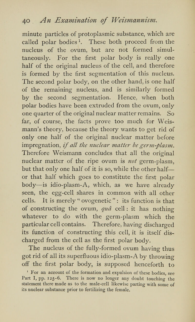 40 An Examination of Weismannism. minute particles of protoplasmic substance, which are called polar bodies These both proceed from the nucleus of the ovum, but are not formed simul¬ taneously. For the first polar body is really one half of the original nucleus of the cell, and therefore is formed by the first segmentation of this nucleus. The second polar body, on the other hand, is one half of the remaining nucleus, and is similarly formed by the second segmentation. Hence, when both polar bodies have been extruded from the ovum, only one quarter of the original nuclear matter remains. So far, of course, the facts prove too much for Weis- mann's theory, because the theory wants to get rid of only one half of the original nuclear matter before impregnation, if all the nuclem' matter be germ-plasm. Therefore Weismann concludes that all the original nuclear matter of the . ripe ovum is not germ-plasm, but that only one half of it is so, while the other half— or that half which goes to constitute the first polar body—is idio-plasm-A, which, as we have already seen, the egg-cell shares in common with all other cells. It is merely  ovogenetic  : its function is that of constructing the ovum, quâ cell : it has nothing whatever to do with the germ-plasm which the particular cell contains. Therefore, having discharged its function of constructing this cell, it is itself dis¬ charged from the cell as the first polar body. The nucleus of the fully-formed ovum having thus got rid of all its superfluous idio-plasm-A by throwing off the first polar body, is supposed henceforth to ' For an account of the formation and expulsion of these bodies, see Part I, pp. 125-6. There is now no longer any doubt touching the statement there made as to the male-cell likewise parting with some of its nuclear substance prior to fertilizing the female.