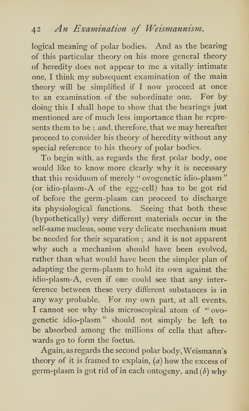 42 An Examination of Weismannism. logical meaning of polar bodies. And as the bearing of this particular theory on his more general theory of heredity does not appear to me a vitally intimate one, I think my subsequent examination of the main theory will be simplified if I now proceed at once to an examination of the subordinate one. For by doing this I shall hope to show that the bearings just mentioned are of much less importance than he repre¬ sents them to be ; and, therefore, that we may hereafter proceed to consider his theory of heredity without any special reference to his theory of polar bodies. To begin with, as regards the first polar body, one would like to know more clearly why it is necessary that this residuum of merely  ovogenetic idio-plasm  (or idio-plasm-A of the egg-cell) has to be got rid of before the germ-plasm can proceed to discharge its physiological functions. Seeing that both these (hypothetically) very different materials occur in the self-same nucleus, some very delicate mechanism must be needed for their separation ; and it is not apparent why such a mechanism should have been evolved, rather than what would have been the simpler plan of adapting the germ-plasm to hold its own against the idio-plasm-A, even if one could see that any inter¬ ference between these very difierent substances is in any way probable. For my own part, at all events, I cannot see why this microscopical atom of  ovo¬ genetic idio-plasm  should not simply be left to be absorbed among the millions of cells that after¬ wards go to form the foetus. Again, as regards the second polar body, Weismann's theory of it is framed to explain, {a) how the excess of germ-plasm is got rid of in each ontogeny, and {ß) why