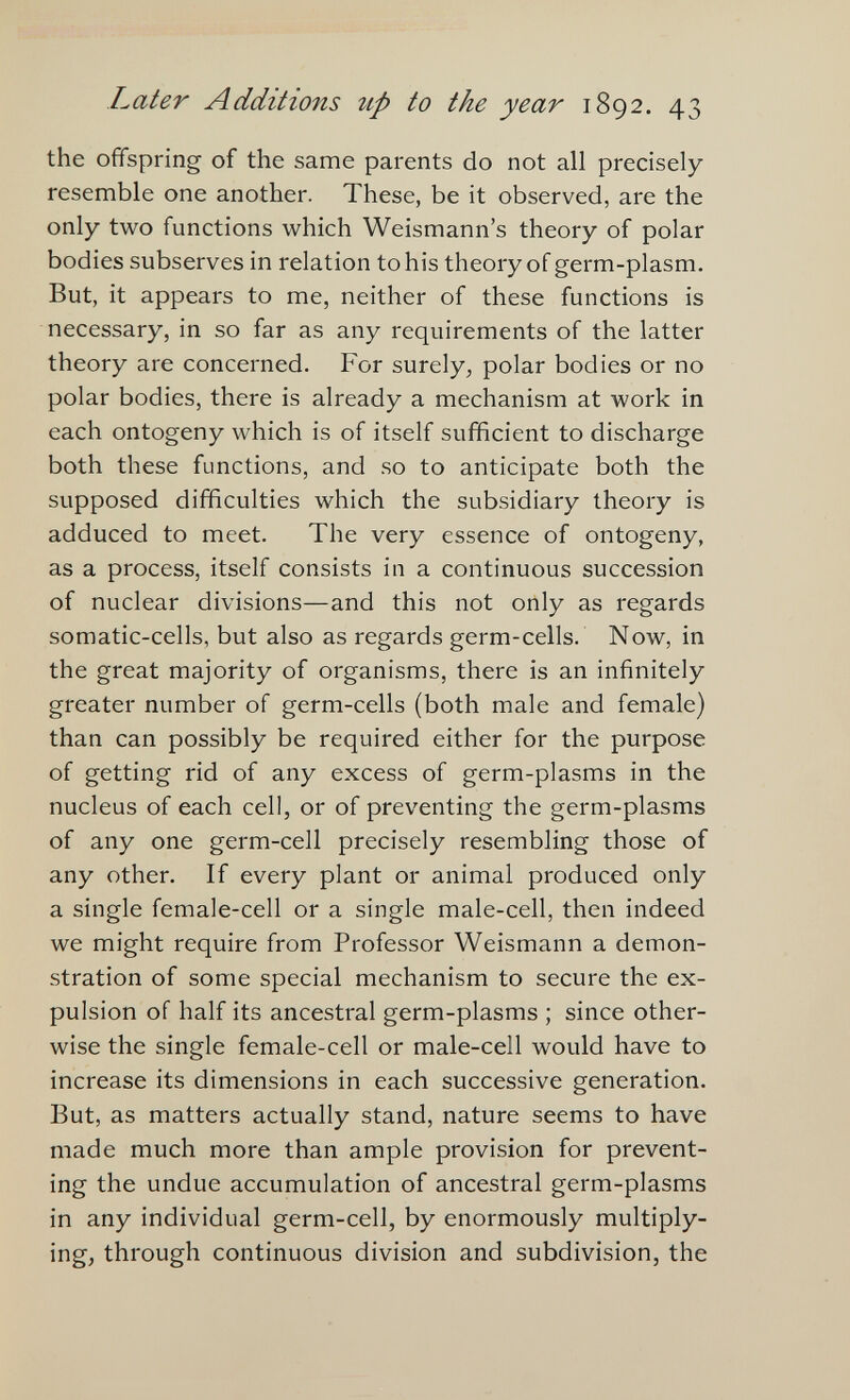 hater Additions up to the year 1892. 43 the ofifspring of the same parents do not all precisely resemble one another. These, be it observed, are the only two functions which Weismann's theory of polar bodies subserves in relation to his theory of germ-plasm. But, it appears to me, neither of these functions is necessary, in so far as any requirements of the latter theory are concerned. For surely, polar bodies or no polar bodies, there is already a mechanism at work in each ontogeny which is of itself sufficient to discharge both these functions, and so to anticipate both the supposed difficulties which the subsidiary theory is adduced to meet. The very essence of ontogeny, as a process, itself consists in a continuous succession of nuclear divisions—and this not only as regards somatic-cells, but also as regards germ-cells. Now, in the great majority of organisms, there is an infinitely greater number of germ-cells (both male and female) than can possibly be required either for the purpose of getting rid of any excess of germ-plasms in the nucleus of each cell, or of preventing the germ-plasms of any one germ-cell precisely resembling those of any other. If every plant or animal produced only a single female-cell or a single male-cell, then indeed we might require from Professor Weismann a demon¬ stration of some special mechanism to secure the ex¬ pulsion of half its ancestral germ-plasms ; since other¬ wise the single female-cell or male-cell would have to increase its dimensions in each successive generation. But, as matters actually stand, nature seems to have made much more than ample provision for prevent¬ ing the undue accumulation of ancestral germ-plasms in any individual germ-cell, by enormously multiply¬ ing, through continuous division and subdivision, the