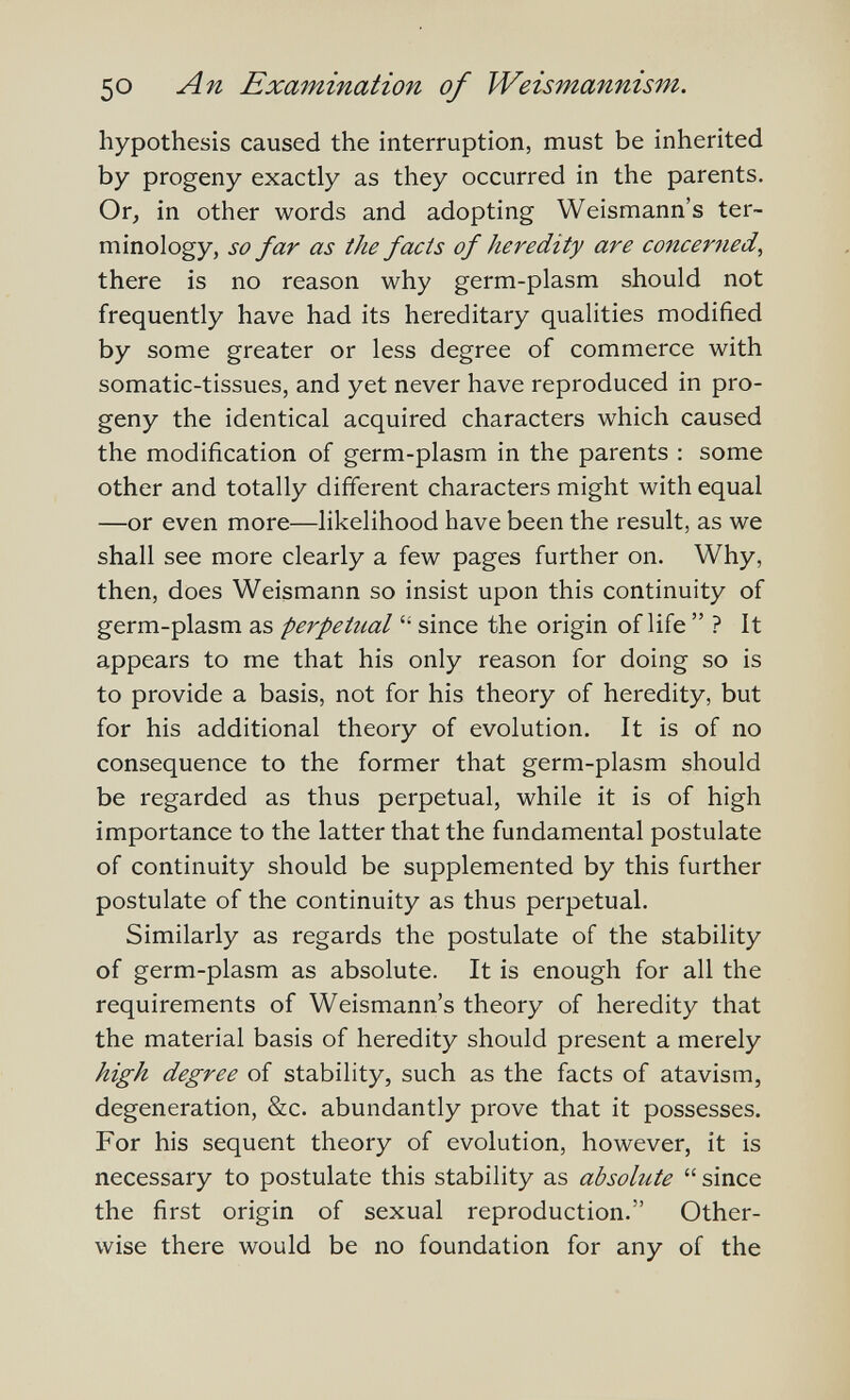 50 An Examination of Weismannism. hypothesis caused the interruption, must be inherited by progeny exactly as they occurred in the parents. Or, in other words and adopting Weisniann's ter¬ minology, so far as the fads of heredity are concerned^ there is no reason why germ-plasm should not frequently have had its hereditary qualities modified by some greater or less degree of commerce with somatic-tissues, and yet never have reproduced in pro¬ geny the identical acquired characters which caused the modification of germ-plasm in the parents : some other and totally different characters might with equal —or even more—likelihood have been the result, as we shall see more clearly a few pages further on. Why, then, does Weismann so insist upon this continuity of germ-plasm as perpetual  since the origin of life  ? It appears to me that his only reason for doing so is to provide a basis, not for his theory of heredity, but for his additional theory of evolution. It is of no consequence to the former that germ-plasm should be regarded as thus perpetual, while it is of high importance to the latter that the fundamental postulate of continuity should be supplemented by this further postulate of the continuity as thus perpetual. Similarly as regards the postulate of the stability of germ-plasm as absolute. It is enough for all the requirements of Weismann's theory of heredity that the material basis of heredity should present a merely high degree of stability, such as the facts of atavism, degeneration, &c. abundantly prove that it possesses. For his sequent theory of evolution, however, it is necessary to postulate this stability as absolute  since the first origin of sexual reproduction. Other¬ wise there would be no foundation for any of the