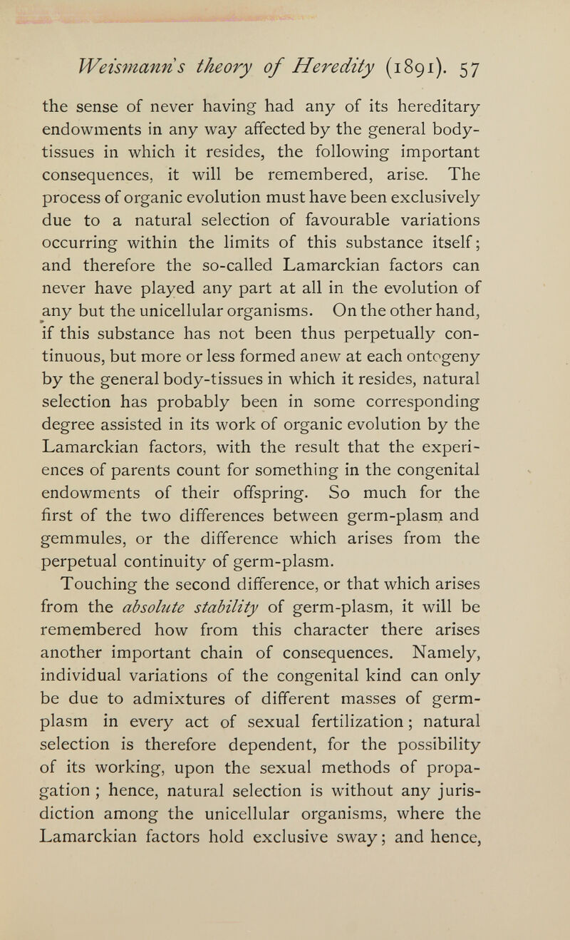 JVeïsmann s theory of Heredity (1891). 57 the sense of never having had any of its hereditary- endowments in any way affected by the general body- tissues in which it resides, the following important consequences, it will be remembered, arise. The process of organic evolution must have been exclusively due to a natural selection of favourable variations occurring within the limits of this substance itself ; and therefore the so-called Lamarckian factors can never have played any part at all in the evolution of any but the unicellular organisms. On the other hand, if this substance has not been thus perpetually con¬ tinuous, but more or less formed anew at each ontogeny by the general body-tissues in which it resides, natural selection has probably been in some corresponding degree assisted in its work of organic evolution by the Lamarckian factors, with the result that the experi¬ ences of parents count for something in the congenital endowments of their offspring. So much for the first of the two differences between germ-plasm and gemmules, or the difference which arises from the perpetual continuity of germ-plasm. Touching the second difference, or that which arises from the absolute stability of germ-plasm, it will be remembered how from this character there arises another important chain of consequences. Namely, individual variations of the congenital kind can only be due to admixtures of different masses of germ- plasm in every act of sexual fertilization ; natural selection is therefore dependent, for the possibility of its working, upon the sexual methods of propa¬ gation ; hence, natural selection is without any juris¬ diction among the unicellular organisms, where the Lamarckian factors hold exclusive sway ; and hence,