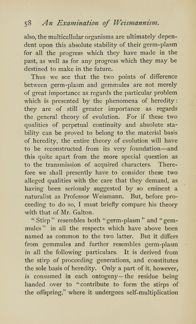 58 An Examination of Weismannìsm. also, the multicellular organisms are ultimately depen¬ dent upon this absolute stability of their germ-plasm for all the progress which they have made in the past, as well as for any progress which they may be destined to make in the future. Thus we see that the two points of difference between germ-plasm and gemmules are not merely of great importance as regards the particular problem which is presented by the phenomena of heredity : they are of still greater importance as regards the general theory of evolution- For if these two qualities of perpetual continuity and absolute sta¬ bility can be proved to belong to the material basis of heredity, the entire theory of evolution will have to be reconstructed from its very foundation—and this quite apart from the more special question as to the transmission of acquired characters. There¬ fore we shall presently have to consider these two alleged qualities with the care that they demand, as having been seriously suggested by so eminent a naturalist as Professor Weismann. But, before pro¬ ceeding to do so, I must briefly compare his theory with that of Mr. Galton. Stirp resembles both germ-plasm and gem- mules  in all the respects which have above been named as common to the two latter. But it differs from gemmules and further resembles germ-plasm in all the following particulars. It is derived from the stirp of proceeding generations, and constitutes the sole basis of heredity. Only a part of it, however, is consumed in each ontogeny—the residue being handed over to contribute to form the stirps of the offspring, where it undergoes self-multiplication