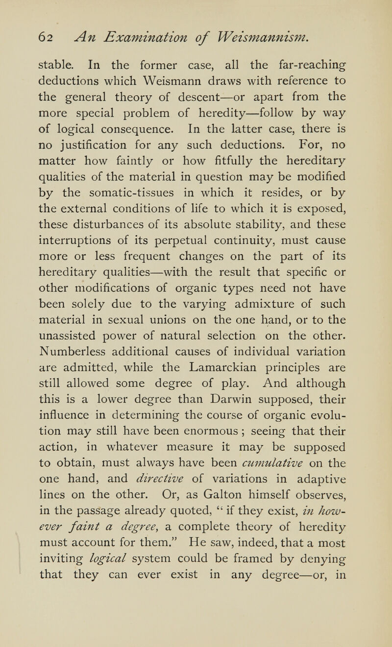 62 An Examination of Weismannism. stable. In the former case, all the far-reaching deductions which Weismann draws with reference to the general theory of descent—or apart from the more special problem of heredity—follow by way of logical consequence. In the latter case, there is no justification for any such deductions. For, no matter how faintly or how fitfully the hereditary qualities of the material in question may be modified by the somatic-tissues in which it resides, or by the external conditions of life to which it is exposed, these disturbances of its absolute stability, and these interruptions of its perpetual continuity, must cause more or less frequent changes on the part of its hereditary qualities—with the result that specific or other modifications of organic types need not have been solely due to the varying admixture of such material in sexual unions on the one hand, or to the unassisted power of natural selection on the other. Numberless additional causes of individual variation are admitted, while the Lamarckian principles are still allowed some degree of play. And although this is a lower degree than Darwin supposed, their influence in determining the course of organic evolu¬ tion may still have been enormous ; seeing that their action, in whatever measure it may be supposed to obtain, must always have been cumulative on the one hand, and directive of variations in adaptive lines on the other. Or, as Galton himself observes, in the passage already quoted,  if they exist, in how¬ ever faitît a degree, a complete theory of heredity must account for them. He saw, indeed, that a most inviting logical system could be framed by denying that they can ever exist in any degree—or, in