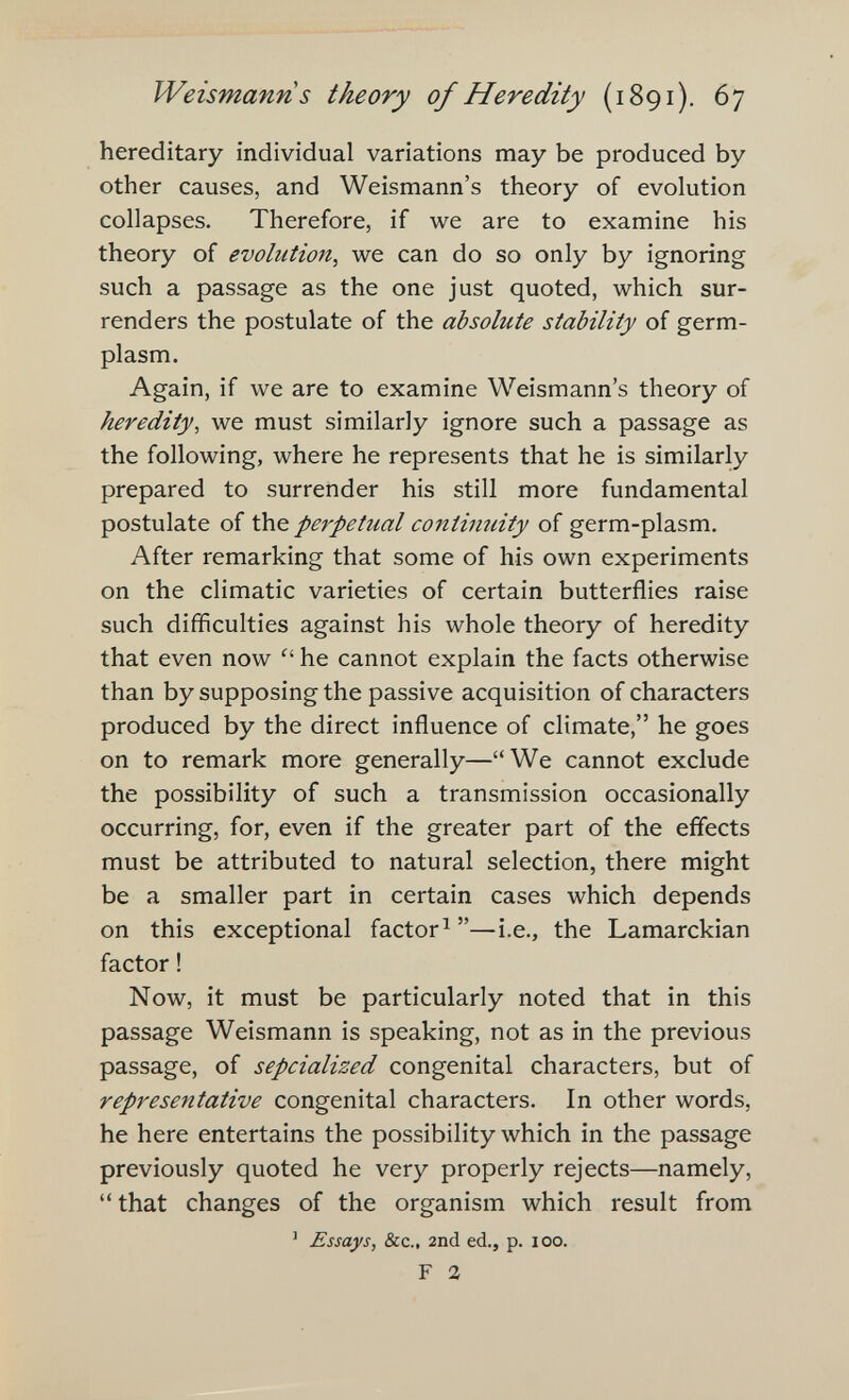 Weismanns theory of Heredity (1891). 67 hereditary individual variations may be produced by other causes, and Weismann's theory of evolution collapses. Therefore, if we are to examine his theory of evolution, we can do so only by ignoring such a passage as the one just quoted, which sur¬ renders the postulate of the absolute stability of germ- plasm. Again, if we are to examine Weismann's theory of heredity, we must similarly ignore such a passage as the following, where he represents that he is similarly prepared to surrender his still more fundamental postulate of the perpetual contimiity of germ-plasm. After remarking that some of his own experiments on the climatic varieties of certain butterflies raise such difficulties against his whole theory of heredity that even now he cannot explain the facts otherwise than by supposing the passive acquisition of characters produced by the direct influence of climate, he goes on to remark more generally—We cannot exclude the possibility of such a transmission occasionally occurring, for, even if the greater part of the effects must be attributed to natural selection, there might be a smaller part in certain cases which depends on this exceptional factor^—i.e., the Lamarckian factor ! Now, it must be particularly noted that in this passage Weismann is speaking, not as in the previous passage, of sepcialized congenital characters, but of representative congenital characters. In other words, he here entertains the possibility which in the passage previously quoted he very properly rejects—namely,  that changes of the organism which result from ' Essays, &c., 2nd ed., p. loo. F a