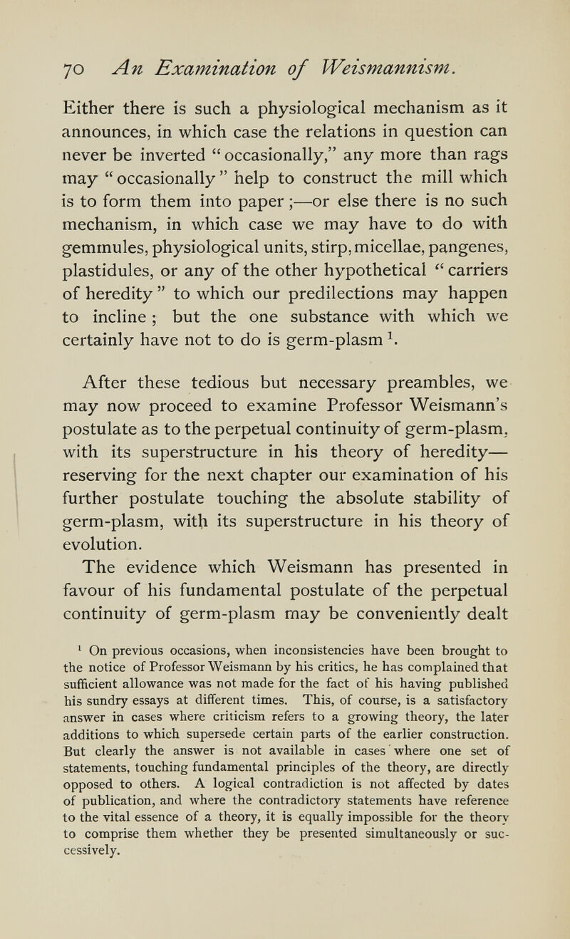 70 An Examination of Weismannism. Either there is such a physiological mechanism as it announces, in which case the relations in question can never be inverted  occasionally, any more than rags may  occasionally  help to construct the mill which is to form them into paper ;—or else there is no such mechanism, in which case we may have to do with gemmules, physiological units, stirp, micellae, pangenes, plastidules, or any of the other hypothetical  carriers of heredity  to which our predilections may happen to incline ; but the one substance with which we certainly have not to do is germ-plasm After these tedious but necessary preambles, we may now proceed to examine Professor Weismann's postulate as to the perpetual continuity of germ-plasm, with its superstructure in his theory of heredity— reserving for the next chapter our examination of his further postulate touching the absolute stability of germ-plasm, with its superstructure in his theory of evolution. The evidence which Weismann has presented in favour of his fundamental postulate of the perpetual continuity of germ-plasm may be conveniently dealt ' On previous occasions, when inconsistencies have been brought to the notice of Professor Weismann by his critics, he has complained that sufficient allowance was not made for the fact of his having published his sundry essays at different times. This, of course, is a satisfactory answer in cases where criticism refers to a growing theory, the later additions to which supersede certain parts of the earlier construction. But clearly the answer is not available in cases where one set of statements, touching fundamental principles of the theory, are directly opposed to others. A logical contradiction is not affected by dates of publication, and where the contradictory statements have reference to the vital essence of a theory, it is equally impossible for the theory to comprise them whether they be presented simultaneously or suc¬ cessively.