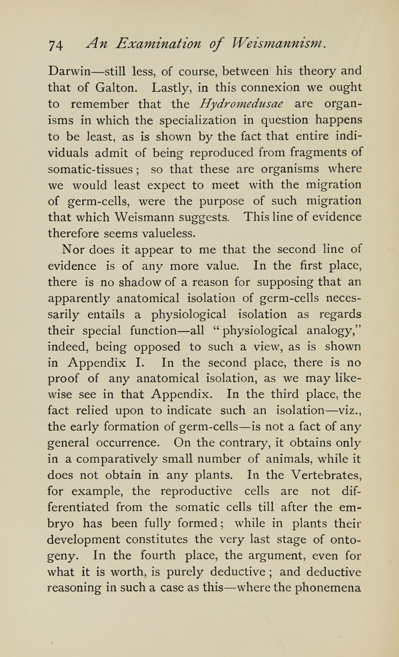 74 Examination of Weismannism. Darwin—still less, of course, between his theory and that of Galton. Lastly, in this connexion we ought to remember that the Hydromedusae are organ¬ isms in which the specialization in question happens to be least, as is shown by the fact that entire indi¬ viduals admit of being reproduced from fragments of somatic-tissues ; so that these are organisms where we would least expect to meet with the migration of germ-cells, were the purpose of such migration that which Weismann suggests. This line of evidence therefore seems valueless. Nor does it appear to me that the second line of evidence is of any more value. In the first place, there is no shadow of a reason for supposing that an apparently anatomical isolation of germ-cells neces¬ sarily entails a physiological isolation as regards their special function—all  physiological analogy, indeed, being opposed to such a view, as is shown in Appendix I. In the second place, there is no proof of any anatomical isolation, as we may like¬ wise see in that Appendix. In the third place, the fact relied upon to indicate such an isolation—viz., the early formation of germ-cells—is not a fact of any general occurrence. On the contrary, it obtains only in a comparatively small number of animals, while it does not obtain in any plants. In the Vertebrates, for example, the reproductive cells are not dif¬ ferentiated from the somatic cells till after the em¬ bryo has been fully formed; while in plants their development constitutes the very last stage of onto¬ geny. In the fourth place, the argument, even for what it is worth, is purely deductive ; and deductive reasoning in such a case as this—where the phonemena