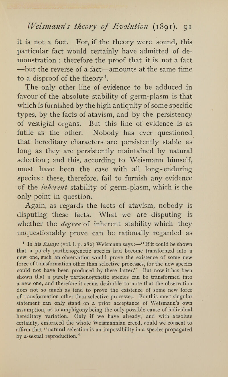 Weismanns theory of Evolution (1891). 91 it is not a fact. For, if the theory were sounds this particular fact would certainly have admitted of de¬ monstration : therefore the proof that it is not a fact —but the reverse of a fact—amounts at the same time to a disproof of the theory The only other line of evidence to be adduced in favour of the absolute stability of germ-plasm is that which is furnished by the high antiquity of some specific types, by the facts of atavism, and by the persistency of vestigial organs. But this line of evidence is as futile as the other. Nobody has ever questioned that hereditary characters are persistently stable as long as they are persistently maintained by natural selection ; and this, according to Weismann himself, must have been the case with all long-enduring species : these, therefore, fail to furnish any evidence of the inherent stability of germ-plasm, which is the only point in question. Again, as regards the facts of atavism, nobody is disputing these facts. What we are disputing is whether the degree of inherent stability which they unquestionably prove can be rationally regarded as ^ In his Essays (vol. i. p. 282) Weismann says :—If it could be shown that a purely parthenogenetic species had become transform.ed into a new one, such an observation would prove the existence of some new force of transformation other than selective processes, for the new species could not have been produced by these latter. But now it has been shown that a purely parthenogenetic species can be transformed into a new one, and therefore it seems desirable to note that the observation does not so much as tend to prove the existence of some new force of transformation other than selective processes. For this most singular statement can only stand on a prior acceptance of Weismann's own assumption, as to amphigony being the only possible cause of individual hereditary variation. Only if we have already, and with absolute certainty, embraced the whole Weismannian creed, could we consent to affirm that  natural selection is an impossibility in a species propagated by a-sexual reproduction.