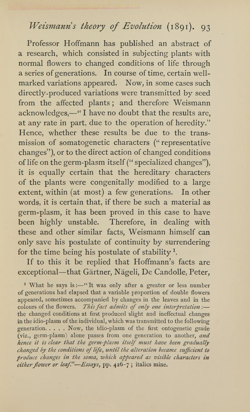 Weismann s theory of Evolution (1891). 93 Professor Hoffmann has published an abstract of a research, which consisted in subjecting plants with normal flowers to changed conditions of life through a series of generations. In course of time, certain well- marked variations appeared. Now, in some cases such directly-produced variations were transmitted by seed from the affected plants ; and therefore Weismann acknowledges,— I have no doubt that the results are, at any rate in part, due to the operation of heredity. Hence, whether these results be due to the trans¬ mission of somatogenetic characters ( representative changes), or to the direct action of changed conditions of life on the germ-plasm itself ( specialized changes), it is equally certain that the hereditary characters of the plants were congenitally modified to a large extent, within (at most) a few generations. In other words, it is certain that, if there be such a material as germ-plasm, it has been proved in this case to have been highly unstable. Therefore, in dealing with these and other similar facts, Weismann himself can only save his postulate of continuity by surrendering for the time being his postulate of stability If to this it be replied that Hoffmann's facts are exceptional—that Gärtner, Nägeli, De Candolle, Peter, ^ What he says is:—It was only after a greater or less number of generations had elapsed that a variable proportion of double flowers appeared, sometimes accompanied by changes in the leaves and in the colours of the flowers. TÄzs fact admits of only one interpretation :— the changed conditions at first produced slight and ineffectual changes in the idio-plasm of the individual, which was transmitted to the following generation Now, the idio-plasm of the first ontogenetic grade (viz., germ-plasm) alone passes from one generation to another, and hence it is clear that the germ-plasm itself must have been gradually changed by the conditions of life, until the alteration became sufficient to produce changes in the soma, which appeared as visible characters in eitherflower or leaf—Essays, pp. 426-7 ; italics mine.