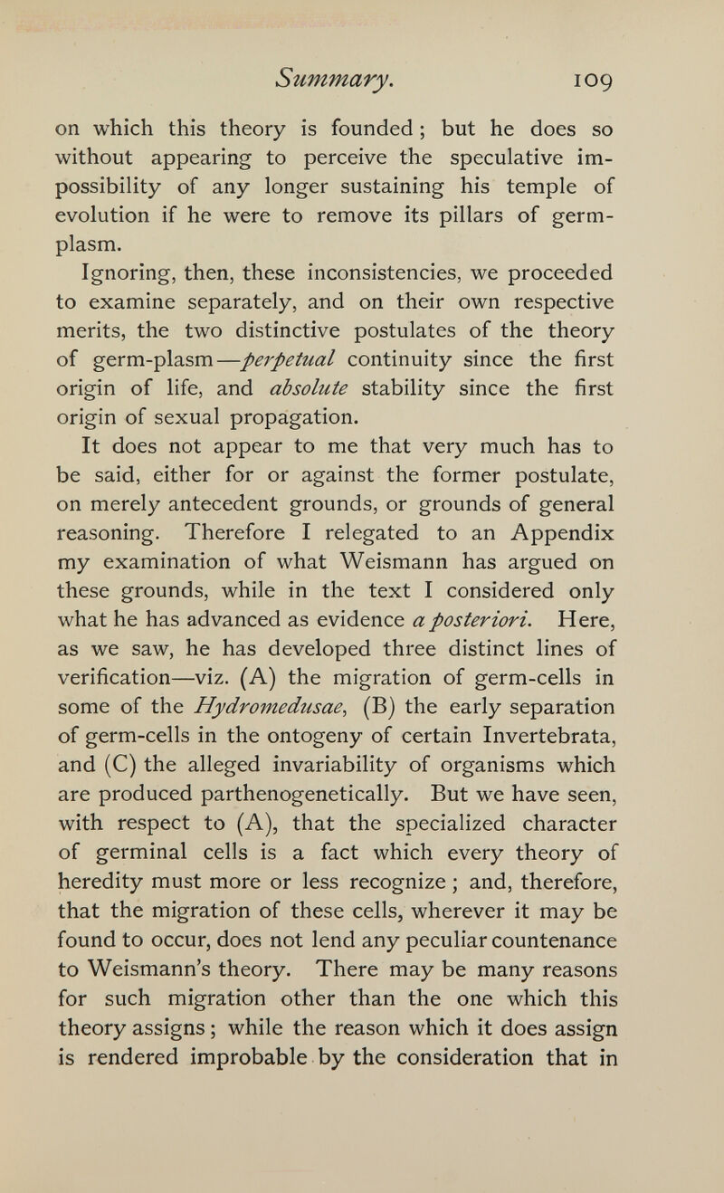 Summary. log on which this theory is founded ; but he does so without appearing to perceive the speculative im¬ possibility of any longer sustaining his temple of evolution if he were to remove its pillars of germ- plasm. Ignoring, then, these inconsistencies, we proceeded to examine separately, and on their own respective merits, the two distinctive postulates of the theory of germ-plasm—perpetual continuity since the first origin of life, and absolute stability since the first origin of sexual propagation. It does not appear to me that very much has to be said, either for or against the former postulate, on merely antecedent grounds, or grounds of general reasoning. Therefore I relegated to an Appendix my examination of what Weismann has argued on these grounds, while in the text I considered only what he has advanced as evidence a posteriori. Here, as we saw, he has developed three distinct lines of verification—viz. (A) the migration of germ-cells in some of the Hydromedusae^ (B) the early separation of germ-cells in the ontogeny of certain Invertebrata, and (C) the alleged invariability of organisms which are produced parthenogenetically. But we have seen, with respect to (A), that the specialized character of germinal cells is a fact which every theory of heredity must more or less recognize ; and, therefore, that the migration of these cells, wherever it may be found to occur, does not lend any peculiar countenance to Weismann's theory. There may be many reasons for such migration other than the one which this theory assigns ; while the reason which it does assign is rendered improbable by the consideration that in