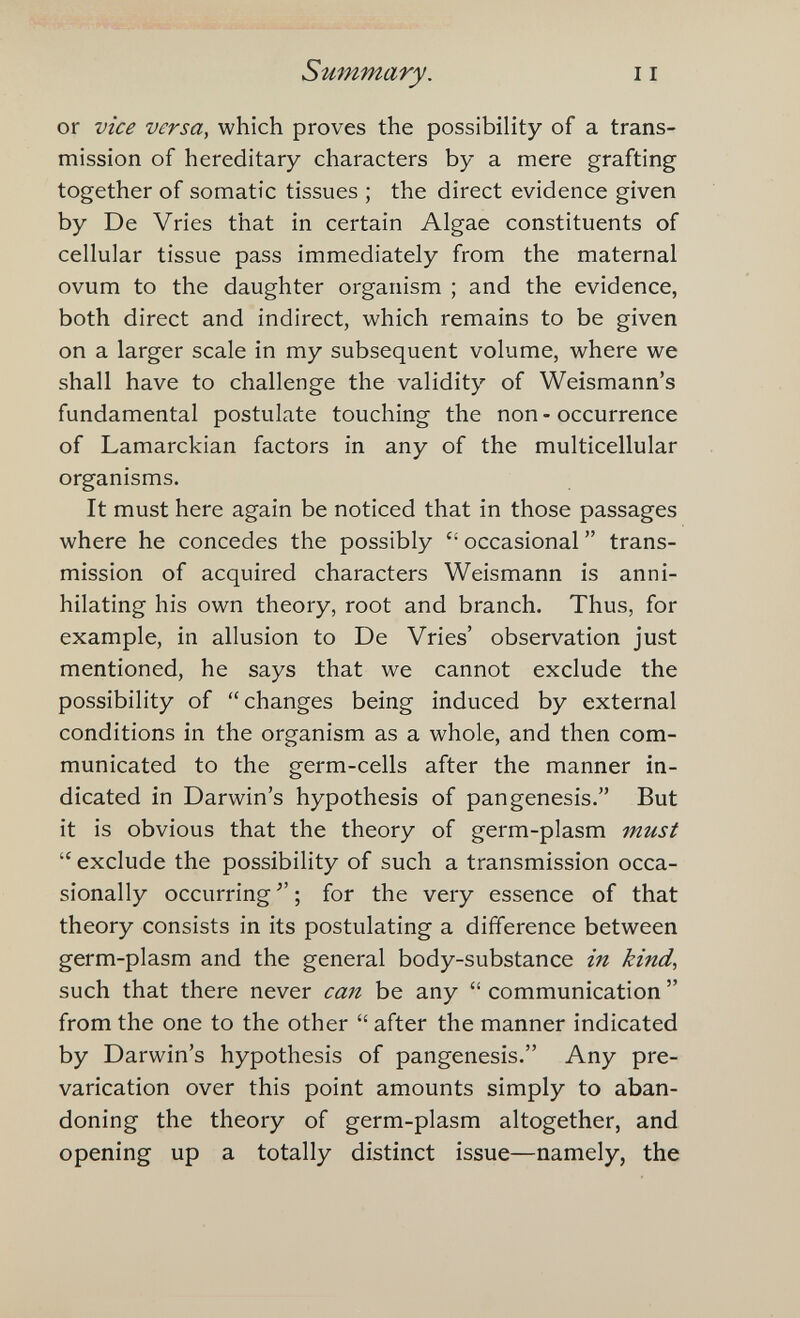 Summary. or vice versa, which proves the possibility of a trans¬ mission of hereditary characters by a mere grafting together of somatic tissues ; the direct evidence given by De Vries that in certain Algae constituents of cellular tissue pass immediately from the maternal ovum to the daughter organism ; and the evidence, both direct and indirect, which remains to be given on a larger scale in my subsequent volume, where we shall have to challenge the validity of Weismann's fundamental postulate touching the non - occurrence of Lamarckian factors in any of the multicellular organisms. It must here again be noticed that in those passages where he concedes the possibly  occasional  trans¬ mission of acquired characters Weismann is anni¬ hilating his own theory, root and branch. Thus, for example, in allusion to De Vries' observation just mentioned, he says that we cannot exclude the possibility of changes being induced by external conditions in the organism as a whole, and then com¬ municated to the germ-cells after the manner in¬ dicated in Darwin's hypothesis of pangenesis. But it is obvious that the theory of germ-plasm must  exclude the possibility of such a transmission occa¬ sionally occurring  ; for the very essence of that theory consists in its postulating a difference between germ-plasm and the general body-substance in kind, such that there never can be any  communication  from the one to the other  after the manner indicated by Darwin's hypothesis of pangenesis. Any pre¬ varication over this point amounts simply to aban¬ doning the theory of germ-plasm altogether, and opening up a totally distinct issue—namely, the