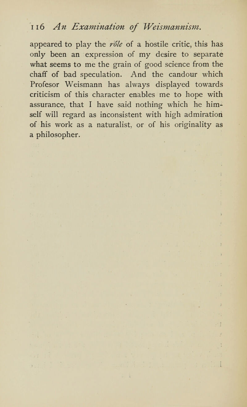 ii6 An Examination of Weismannism. appeared to play the role of a hostile critic, this has only been an expression of my desire to separate what seems to me the grain of good science from the chaff of bad speculation. And the candour which Profesor Weismann has always displayed towards criticism of this character enables me to hope with assurance, that I have said nothing which he him¬ self will regard as inconsistent with high admiration of his work as a naturalist, or of his originality as a philosopher.