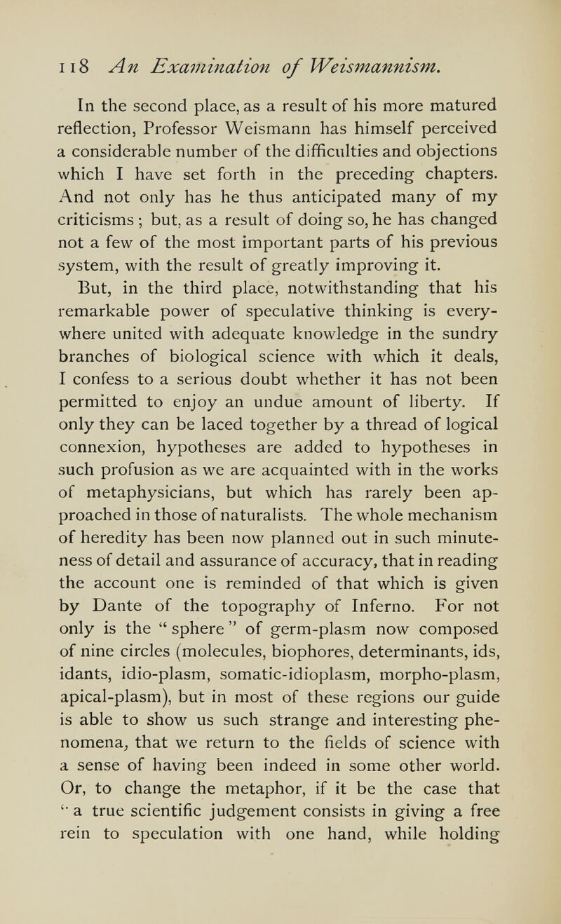 ii8 An Examination of Weismannism. In the second place, as a result of his more matured reflection, Professor Weismann has himself perceived a considerable number of the difficulties and objections which I have set forth in the preceding chapters. And not only has he thus anticipated many of my criticisms ; but, as a result of doing so, he has changed not a few of the most important parts of his previous system, with the result of greatly improving it. But, in the third place, notwithstanding that his remarkable power of speculative thinking is every¬ where united with adequate knowledge in the sundry branches of biological science with which it deals, I confess to a serious doubt whether it has not been permitted to enjoy an undue amount of liberty. If only they can be laced together by a thread of logical connexion, hypotheses are added to hypotheses in such profusion as we are acquainted with in the works of metaphysicians, but which has rarely been ap¬ proached in those of naturalists. The whole mechanism of heredity has been now planned out in such minute¬ ness of detail and assurance of accuracy, that in reading the account one is reminded of that which is given by Dante of the topography of Inferno. For not only is the  sphere  of germ-plasm now composed of nine circles (molecules, biophores, determinants, ids, idants, idio-plasm, somatic-idioplasm, morpho-plasm, apical-plasm), but in most of these regions our guide is able to show us such strange and interesting phe¬ nomena, that we return to the fields of science with a sense of having been indeed in some other world. Or, to change the metaphor, if it be the case that '• a true scientific judgement consists in giving a free rein to speculation with one hand, while holding