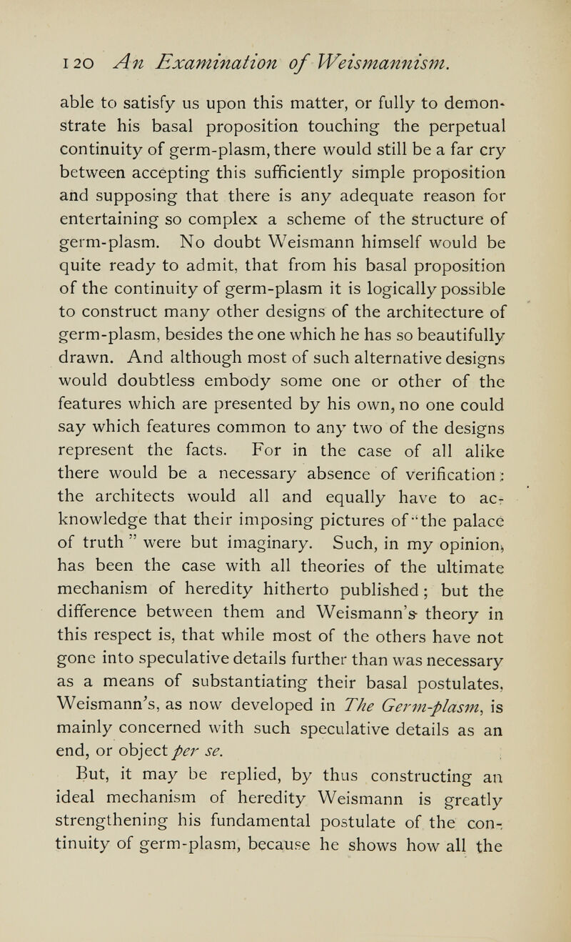 I20 An Examination of Weismannism. able to satisfy us upon this matter, or fully to demon^ strate his basal proposition touching the perpetual continuity of germ-plasm, there would still be a far cry between accepting this sufficiently simple proposition and supposing that there is any adequate reason for entertaining so complex a scheme of the structure of germ-plasm. No doubt Weismann himself would be quite ready to admit, that from his basal proposition of the continuity of germ-plasm it is logically possible to construct many other designs of the architecture of germ-plasm, besides the one which he has so beautifully drawn. And although most of such alternative designs would doubtless embody some one or other of the features which are presented by his own, no one could say which features common to any two of the designs represent the facts. For in the case of all alike there would be a necessary absence of verification :: the architects would all and equally have to ac¬ knowledge that their imposing pictures of 'the palace of truth  were but imaginary. Such, in my opinion^ has been the case with all theories of the ultimate mechanism of heredity hitherto published ; but the difference between them and Weismann's- theory in this respect is, that while most of the others have not gone into speculative details further than was necessary as a means of substantiating their basal postulates, Weismann's, as now developed in The Germ-plasm, is mainly concerned with such speculative details as an end, or object/¿T se. But, it may be replied, by thus constructing an ideal mechanism of heredity Weismann is greatly strengthening his fundamental postulate of the con-, tinuity of germ-plasm, because he shows how all the