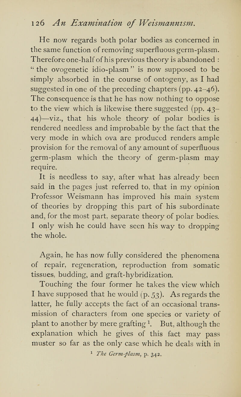 12б An Examination of Weismanms77i. He now regards both polar bodies as concerned in the same function of removing superfluous germ-plasm. Therefore one-half of his previous theory is abandoned :  the ovogenetic idio-plasm  is now supposed to be simply absorbed in the course of ontogeny, as I had suggested in one of the preceding chapters (pp. 42-46). The consequence is that he has now nothing to oppose to the view which is likewise there suggested (pp. 43- 44)—viz., that his whole theory of polar bodies is rendered needless and improbable by the fact that the very mode in which ova are produced renders ample provision for the removal of any amount of superfluous germ-plasm which the theory of germ-plasm may require. It is needless to say, after what has already been said in the pages just referred to, that in my opinion Professor Weismann has improved his main system of theories by dropping this part of his subordinate and, for the most part, separate theory of polar bodies. I only wish he could have seen his way to dropping the whole. Again, he has now fully considered the phenomena of repair, regeneration, reproduction from somatic tissues, budding, and graft-hybridization. Touching the four former he takes the view which I have supposed that he would (p. 53}. As regards the latter, he fully accepts the fact of an occasional trans¬ mission of characters from one species or variety of plant to another by mere grafting But, although the explanation which he gives of this fact may pass muster so far as the only case which he deals with in ^ The Germ-plasm, p. 342.