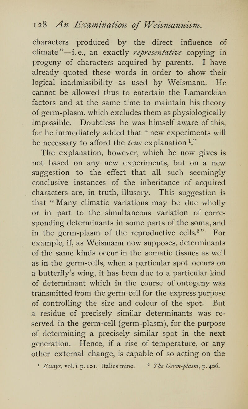 128 An Examination of Weismannism. characters produced by the direct influence of climate—i.e., an exactly representative copying in progeny of characters acquired by parents. I have already quoted these words in order to show their logical inadmissibility as used by Weismann. He cannot be allowed thus to entertain the Lamarckian factors and at the same time to maintain his theory of germ-plasm, which excludes them as physiologically impossible. Doubtless he was himself aware of this, for he immediately added that •' new experiments will be necessary to afford the trtie explanation The explanation, however, which he now gives is not based on any new experiments, but on a new suggestion to the effect that all such seemingly conclusive instances of the inheritance of acquired characters are, in truth, illusory. This suggestion is that  Many climatic variations may be due wholly or in part to the simultaneous variation of corre¬ sponding determinants in some parts of the soma, and in the germ-plasm of the reproductive cells.^ For example, if, as Weismann now supposes, determinants of the same kinds occur in the somatic tissues as well as in the germ-cells, when a particular spot occurs on a butterfly's wing, it has been due to a particular kind of determinant which in the course of ontogeny was transmitted from the germ-cell for the express purpose of controlling the size and colour of the spot. But a residue of precisely similar determinants was re¬ served in the germ-cell (germ-plasm), for the purpose of determining a precisely similar spot in the next generation. Hence, if a rise of temperature, or any other external change, is capable of so acting on the ^ vol. i. p. loi. Italics mine. The Germ-plasm, ç. ^0(3.