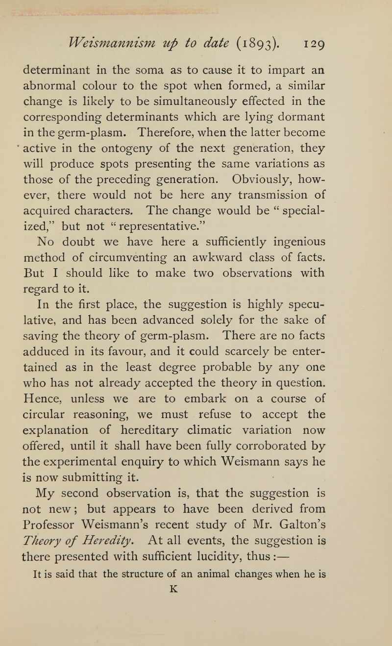 Weismannism up to date (1893). 129 determinant in the soma as to cause it to impart an abnormal colour to the spot when formed, a similar change is likely to be simultaneously effected in the corresponding determinants which are lying dormant in the germ-plasm. Therefore, when the latter become active in the ontogeny of the next generation, they will produce spots presenting the same variations as those of the preceding generation. Obviously, how¬ ever, there would not be here any transmission of acquired characters. The change would be  special¬ ized, but not  representative. No doubt we have here a sufficiently ingenious method of circumventing an awkward class of facts. But I should like to make two observations with regard to it. In the first place, the suggestion is highly specu¬ lative, and has been advanced solely for the sake of saving the theory of germ-plasm. There are no facts adduced in its favour, and it could scarcely be enter¬ tained as in the least degree probable by any one who has not already accepted the theory in question. Hence, unless we are to embark on a course of circular reasoning, we must refuse to accept the explanation of hereditary climatic variation now offered, until it shall have been fully corroborated by the experimental enquiry to which Weismann says he is now submitting it. My second observation is, that the suggestion is not new ; but appears to have been derived from Professor Weismann's recent study of Mr. Galton's Theory of Heredity. At all events, the suggestion is there presented with sufficient lucidity, thus :— It is said that the structure of an animal changes when he is К