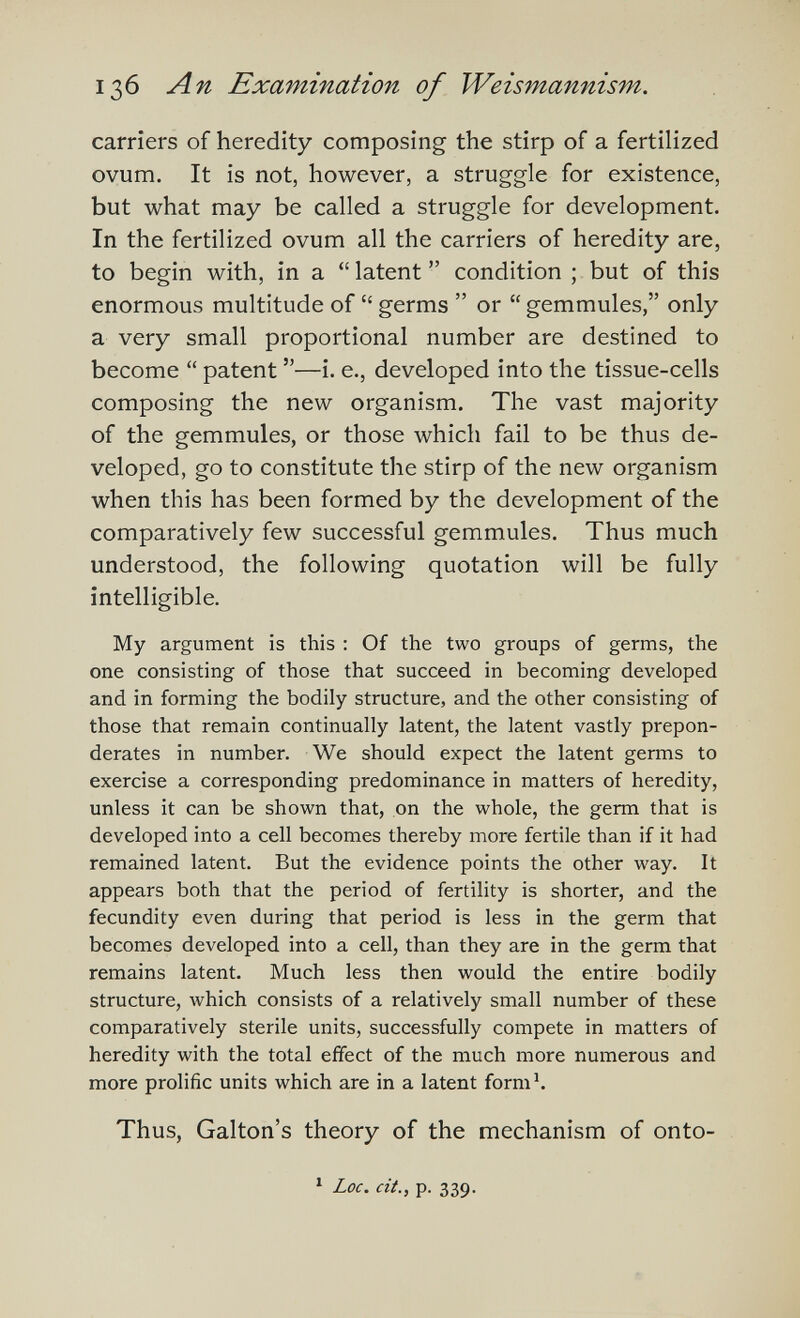 136 An Examination of Weismannism. carriers of heredity composing the stirp of a fertilized ovum. It is not, however, a struggle for existence, but what may be called a struggle for development. In the fertilized ovum all the carriers of heredity are, to begin with, in a  latent  condition ; but of this enormous multitude of  germs  or  gemmules, only a very small proportional number are destined to become  patent —i. е., developed into the tissue-cells composing the new organism. The vast majority of the gemmules, or those which fail to be thus de¬ veloped, go to constitute the stirp of the new organism when this has been formed by the development of the comparatively few successful gemmules. Thus much understood, the following quotation will be fully intelligible. My argument is this : Of the two groups of germs, the one consisting of those that succeed in becoming developed and in forming the bodily structure, and the other consisting of those that remain continually latent, the latent vastly prepon¬ derates in number. We should expect the latent germs to exercise a corresponding predominance in matters of heredity, unless it can be shown that, on the whole, the germ that is developed into a cell becomes thereby more fertile than if it had remained latent. But the evidence points the other way. It appears both that the period of fertility is shorter, and the fecundity even during that period is less in the germ that becomes developed into a cell, than they are in the germ that remains latent. Much less then would the entire bodily structure, Avhich consists of a relatively small number of these comparatively sterile units, successfully compete in matters of heredity with the total effect of the much more numerous and more prolific units which are in a latent fornii Thus, Galton's theory of the mechanism of onto- ^ Loc. cit., p. 339.