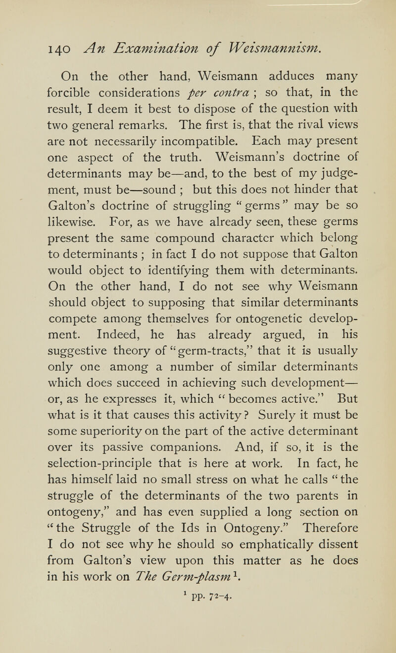 140 An Examination of Weismannism. On the other hand, Weisn^ann adduces many forcible considerations per contra ; so that, in the result, I deem it best to dispose of the question with two general remarks. The first is, that the rival views are not necessarily incompatible. Each may present one aspect of the truth. Weismann's doctrine of determinants may be—and, to the best of my judge¬ ment, must be—sound ; but this does not hinder that Galton's doctrine of struggling  germs  may be so likewise. For, as we have already seen, these germs present the same compound character which belong to determinants ; in fact I do not suppose that Galton would object to identifying them with determinants. On the other hand, I do not see why Weismann should object to supposing that similar determinants compete among themselves for ontogenetic develop¬ ment. Indeed, he has already argued, in his suggestive theory of  germ-tracts, that it is usually only one among a number of similar determinants which does succeed in achieving such development— or, as he expresses it, which  becomes active. But what is it that causes this activity ? Surely it must be some superiority on the part of the active determinant over its passive companions. And, if so, it is the selection-principle that is here at work. In fact, he has himself laid no small stress on what he calls  the struggle of the determinants of the two parents in ontogeny, and has even supplied a long section on  the Struggle of the Ids in Ontogeny. Therefore I do not see why he should so emphatically dissent from Galton's view upon this matter as he does in his work on The Germ-plasm 1 pp. 72-4.