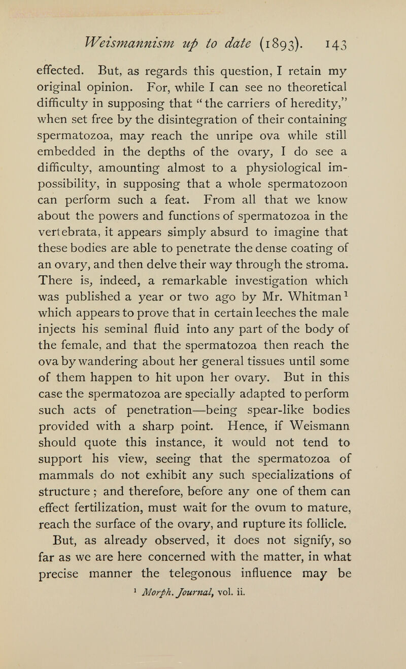 Weismannism up to date (1893). 143 effected. But, as regards this question, I retain my original opinion. For, while I can see no theoretical difficulty in supposing that  the carriers of heredity, when set free by the disintegration of their containing spermatozoa, may reach the unripe ova while still embedded in the depths of the ovary, I do see a difficulty, amounting almost to a physiological im¬ possibility, in supposing that a whole spermatozoon can perform such a feat. From all that we know about the powers and functions of spermatozoa in the vertebrata, it appears simply absurd to imagine that these bodies are able to penetrate the dense coating of an ovary, and then delve their way through the stroma. There is, indeed, a remarkable investigation which was published a year or two ago by Mr. Whitman ^ which appears to prove that in certain leeches the male injects his seminal fluid into any part of the body of the female, and that the spermatozoa then reach the ova by wandering about her general tissues until some of them happen to hit upon her ovary. But in this case the spermatozoa are specially adapted to perform such acts of penetration—being spear-like bodies provided with a sharp point. Hence, if Weismann should quote this instance, it would not tend to support his view, seeing that the spermatozoa of mammals do not exhibit any such specializations of structure ; and therefore, before any one of them can effect fertilization, must wait for the ovum to mature, reach the surface of the ovary, and rupture its follicle. But, as already observed, it does not signify, so far as we are here concerned with the matter, in what precise manner the telegonous influence may be ' Morph. Journal, vol. ii.