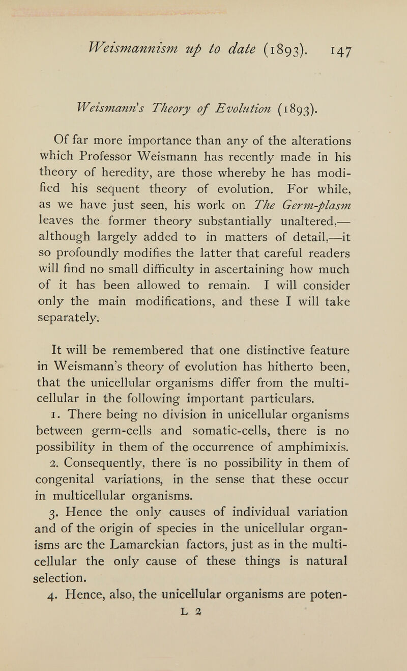 Weismannism up to date (1893). 147 Weismann!s Theory of Evolution (1893). Of far more importance than any of the alterations which Professor Weismann has recently made in his theory of heredity, are those whereby he has modi¬ fied his sequent theory of evolution. For while, as we have just seen, his work on The Germ-plasm leaves the former theory substantially unaltered,— although largely added to in matters of detail,—it so profoundly modifies the latter that careful readers will find no small difficulty in ascertaining how much of it has been allowed to remain. I will consider only the main modifications, and these I will take separately. It will be remembered that one distinctive feature in Weismann's theory of evolution has hitherto been, that the unicellular organisms differ from the multi¬ cellular in the following important particulars. 1. There being no division in unicellular organisms between germ-cells and somatic-cells, there is no possibility in them of the occurrence of amphimixis. 2. Consequently, there is no possibility in them of congenital variations, in the sense that these occur in multicellular organisms. 3. Hence the only causes of individual variation and of the origin of species in the unicellular organ¬ isms are the Lamarckian factors, just as in the multi¬ cellular the only cause of these things is natural selection. 4. Hence, also, the unicellular organisms are poten- L 1