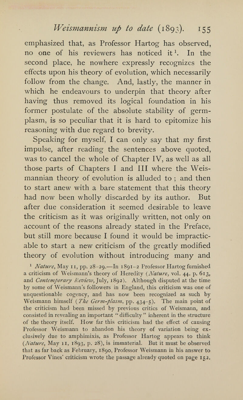 ■y-.. . Weismannism up to date (1893). 155 emphasized that, as Professor Hartog has observed, no one of his reviewers has noticed it Ч In the second place, he nowhere expressly recognizes the effects upon his theory of evolution, which necessarily follow from the change. And, lastly, the manner in which he endeavours to underpin that theory after having thus removed its logical foundation in his former postulate of the absolute stability of germ- plasm, is so peculiar that it is hard to epitomize his reasoning with due regard to brevity. Speaking for myself, I can only say that my first impulse, after reading the sentences above quoted, was to cancel the whole of Chapter IV, as well as all those parts of Chapters I and III where the Weis- mannian theory of evolution is alluded to ; and then to start anew with a bare statement that this theory had now been wholly discarded by its author. But after due consideration it seemed desirable to leave the criticism as it was originally written, not only on account of the reasons already stated in the Preface, but still more because I found it would be impractic¬ able to start a new criticism of the greatly modified theory of evolution without introducing many and ' Nature, May ii, pp. 28-29.—In 1891-2 Professor Hartog furnished a criticism of Weismann's theory of Heredity {Nature, vol. 44. p. 613, and Contemporary Review, 1892). Although disputed at the time by some of W^eismann's followers in England, this criticism was one of unquestionable cogency, and has now been recognized as such by Weismann himself {The Germ-plasm, pp. 434-5). The main point of the criticism had been missed by previous critics of V^'eismann, and consisted in revealing an important  difficulty  inherent in the structure of the theory itself. How far this criticism had the effect of causing Professor Weismann to abandon his theory of variation being ex¬ clusively due to amphimixis, as Professor Hartog appears to think {Nature, May 11, 1893, p. 28), is immaterial. But it must be observed that as far back as February, 1890, Professor Weismann in his answer to Professor Vines' criticism wrote the passage already quoted on page 152.