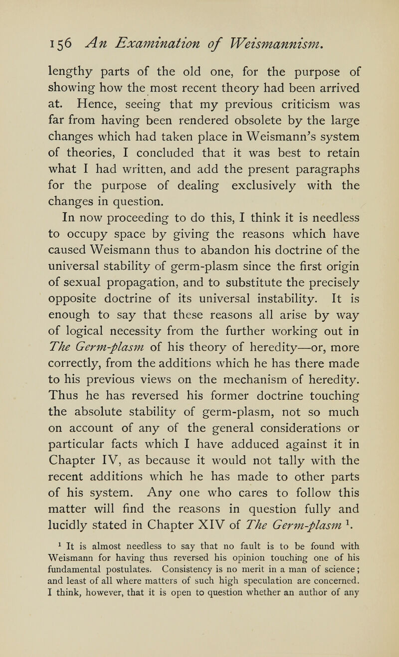 156 An ЕхшпшаНоп of Weismannism. lengthy parts of the old one, for the purpose of showing how the most recent theory had been arrived at. Hence, seeing that my previous criticism was far from having been rendered obsolete by the large changes which had taken place in Weismann^s system of theories, I concluded that it was best to retain what I had written, and add the present paragraphs for the purpose of dealing exclusively with the changes in question. In now proceeding to do this, I think it is needless to occupy space by giving the reasons which have caused Weismann thus to abandon his doctrine of the universal stability of germ-plasm since the first origin of sexual propagation, and to substitute the precisely opposite doctrine of its universal instability. It is enough to say that these reasons all arise by way of logical necessity from the further working out in The Germ-plasm of his theory of heredity—or, more correctly, from the additions which he has there made to his previous views on the mechanism of heredity. Thus he has reversed his former doctrine touching the absolute stability of germ-plasm, not so much on account of any of the general considerations or particular facts which I have adduced against it in Chapter IV, as because it would not tally with the recent additions which he has made to other parts of his system. Any one who cares to follow this matter will find the reasons in question fully and lucidly stated in Chapter XIV of The Germ-plasm Ч ^ It is almost needless to say that no fault is to be found with Weismann for having thus reversed his opinion touching one of his fundamental postulates. Consistency is no merit in a man of science ; and least of all where matters of such high speculation are concerned. I think, however, that it is open to question whether an author of any