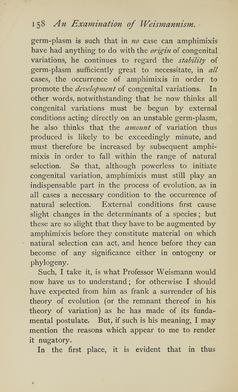 158 Лп Examination of Weismannism. germ-plasm is such that in no case can amphimixis have had anything to do with the origin of congenital variations, he continues to regard the stability of germ-plasm sufficiently great to necessitate, in all cases, the occurrence of amphimixis in order to promote the development of congenital variations. In other words, notwithstanding that he now thinks all congenital variations must be begun by external conditions acting directly on an unstable germ-plasm, he also thinks that the amount of variation thus produced is likely to be exceedingly minute, and must therefore be increased by subsequent amphi¬ mixis in order to fall within the range of natural selection. So that, although powerless to initiate congenital variation, amphimixis must still play an indispensable part in the process of evolution, as in all cases a necessary condition to the occurrence of natural selection. External conditions first cause slight changes in the determinants of a species ; but these are so slight that they have to be augmented by amphimixis before they constitute material on which natural selection can act, and hence before they can become of any significance either in ontogeny or phylogeny. Such, I take it, is what Professor Weismann would now have us to understand ; for otherwise I should have expected from him as frank a surrender of his theory of evolution (or the remnant thereof in his theory of variation) as he has made of its funda¬ mental postulate. But, if such is his meaning, I may mention the reasons which appear to me to render it nugatory. In the first place, it is evident that in thus