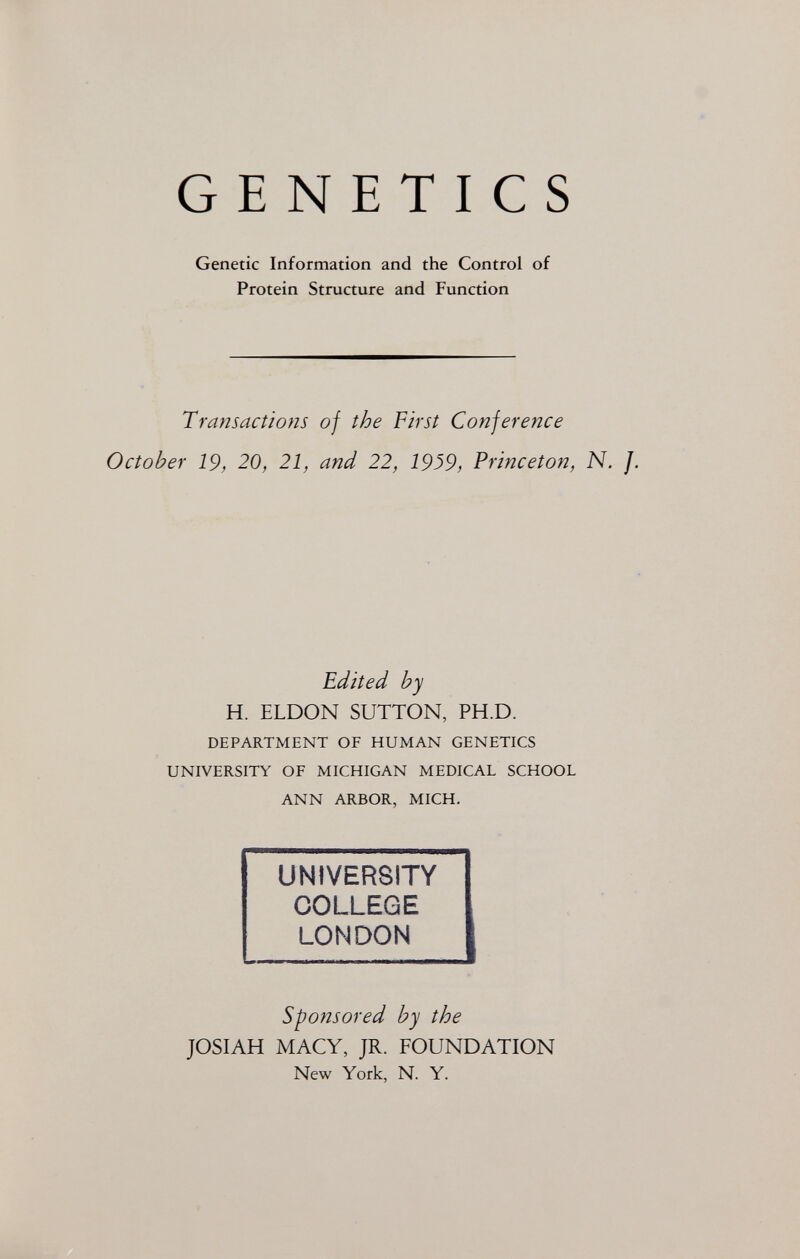 ж GENETICS Genetic Information and the Control of Protein Structure and Function Transactions of the First Con] er enee October 19, 20, 21, and 22, 1939, Princeton, N. J. Edited by H. ELDON SUTTON, PH.D. DEPARTMENT OF HUMAN GENETICS UNIVERSITY OF MICHIGAN MEDICAL SCHOOL ANN ARBOR, MICH, UNIVERSITY COLLEGE LONDON Sponsored by the JOSIAH MACY, JR. FOUNDATION New York, N. Y.