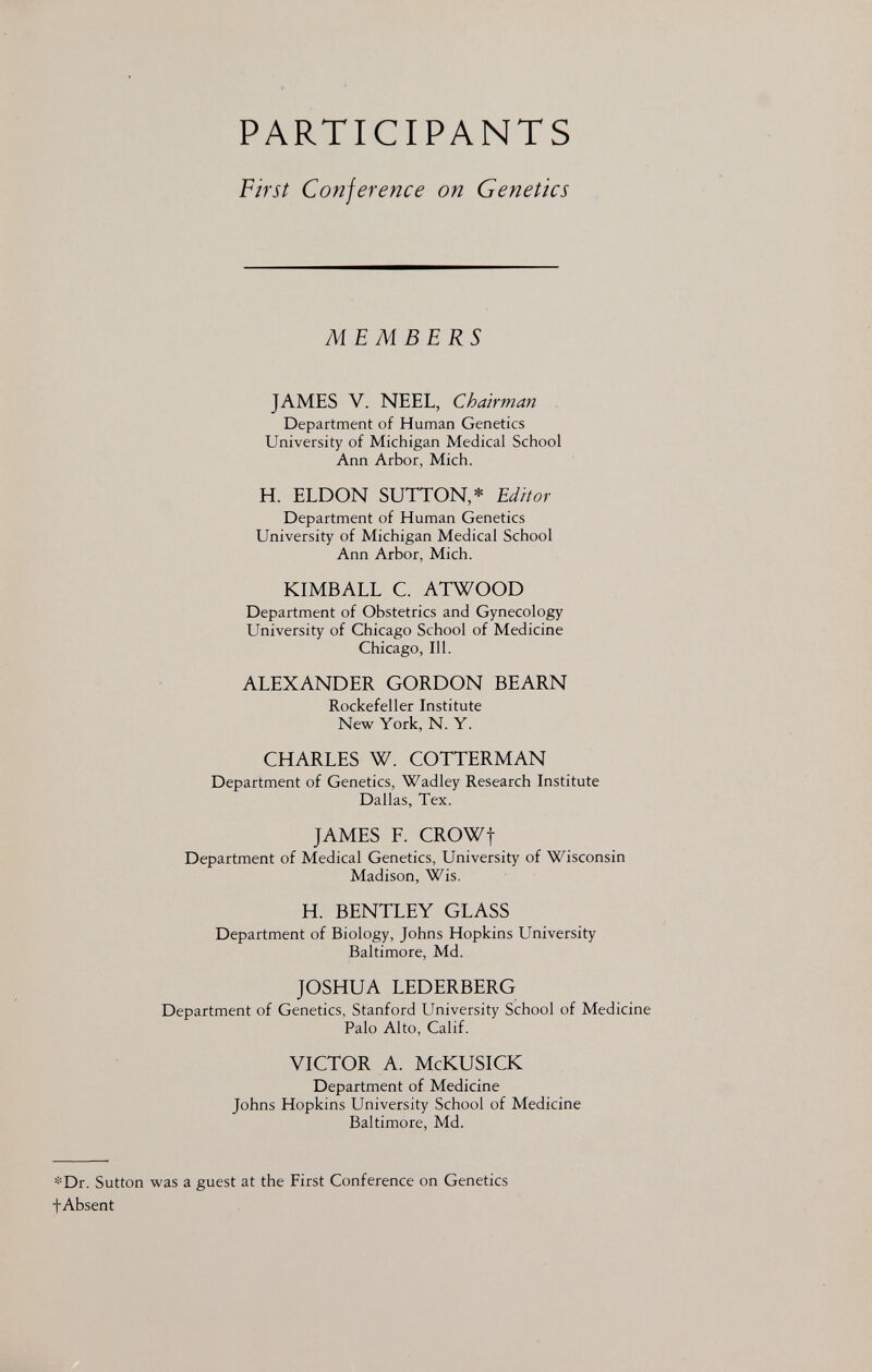 PARTICIPANTS First Conference on Genetics MEMBERS JAMES V. NEEL, Chairman Department of Human Genetics University of Michigan Medical School Ann Arbor, Mich. H. ELDON SUTTON,* Editor Department of Human Genetics University of Michigan Medical School Ann Arbor, Mich. KIMBALL C. ATWOOD Department of Obstetrics and Gynecology University of Chicago School of Medicine Chicago, 111. ALEXANDER GORDON BEARN Rockefeller Institute New York, N. Y. CHARLES W. COTTERMAN Department of Genetics, Wadley Research Institute Dallas, Tex. JAMES F. CROWf Department of Medical Genetics, University of Wisconsin Madison, Wis. H. BENTLEY GLASS Department of Biology, Johns Hopkins University Baltimore, Md. JOSHUA LEDERBERG Department of Genetics, Stanford University School of Medicine Palo Alto, Calif. VICTOR A. McKUSICK Department of Medicine Johns Hopkins University School of Medicine Baltimore, Md. *Dr. Sutton was a guest at the First Conference on Genetics fAbsent