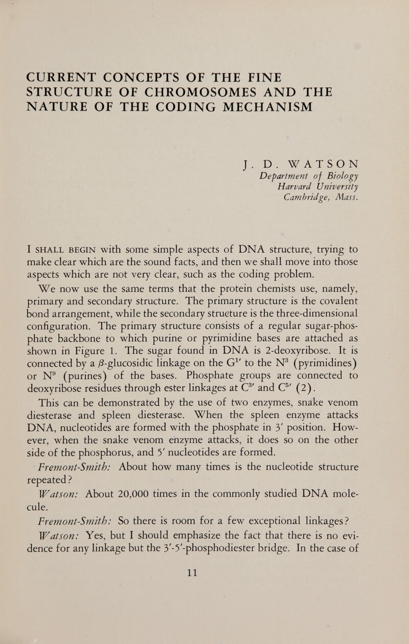 CURRENT CONCEPTS OF THE FINE STRUCTURE OF CHROMOSOMES AND THE NATURE OF THE CODING MECHANISM J. D. WATSON Departmefit of Biology Harvard University Cambridge, Mass. I SHALL BEGIN with some simple aspects of DNA structure, trying to make clear which are the sound facts, and then we shall move into those aspects which are not very clear, such as the coding problem. We now use the same terms that the protein chemists use, namely, primary and secondary structure. The primary structure is the covalent bond arrangement, while the secondary structure is the three-dimensional configuration. The primary structure consists of a regular sugar-phos¬ phate backbone to which purine or pyrimidine bases are attached as shown in Figure 1. The sugar found in DNA is 2-deoxyribose. It is connected by a /?-glucosidic linkage on the G^' to the № (pyrimidines) or N® (purines) of the bases. Phosphate groups are connected to deoxyribose residues through ester linkages at C^' and C®' (2). This can be demonstrated by the use of two enzymes, snake venom diesterase and spleen diesterase. When the spleen enzyme attacks DNA, nucleotides are formed with the phosphate in 3' position. How¬ ever, when the snake venom enzyme attacks, it does so on the other side of the phosphorus, and 5' nucleotides are formed. Fremont-Smith: About how many times is the nucleotide structure repeated Watson: About 20,000 times in the commonly studied DNA mole¬ cule. Fremont-Smith: So there is room for a few exceptional linkages.^ Watson: Yes, but I should emphasize the fact that there is no evi¬ dence for any linkage but the 3'-5'-phosphodiester bridge. In the case of 11