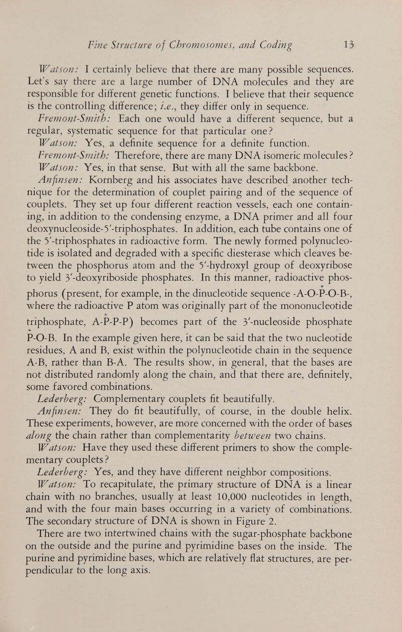 Fine Structure of Chromosomes, and Coding 13 Watson: I certainly believe that there are many possible sequences. Let's say there are a large number of DNA molecules and they are responsible for different genetic functions. I believe that their sequence is the controlling difference; i.e., they differ only in sequence. Fremont-Smith: Each one would have a different sequence, but a regular, systematic sequence for that particular one.^ Watson: Yes, a definite sequence for a definite function. Fremont-Smith: Therefore, there are many DNA isomeric molecules Ì Watson: Yes, in that sense. But with all the same backbone. An fins en: Kornberg and his associates have described another tech¬ nique for the determination of couplet pairing and of the sequence of couplets. They set up four different reaction vessels, each one contain¬ ing, in addition to the condensing enzyme, a DNA primer and all four deoxynucleoside-5'-triphosphates. In addition, each tube contains one of the 5'-triphosphates in radioactive form. The newly formed polynucleo¬ tide is isolated and degraded with a specific diesterase which cleaves be¬ tween the phosphorus atom and the 5'-hydroxyl group of deoxyribose to yield 3'-deoxyriboside phosphates. In this manner, radioactive phos- * phorus (present, for example, in the dinucleo tide sequence -A-0-P-0-B-, where the radioactive P atom was originally part of the mononucleotide * triphosphate, A-P-P-P) becomes part of the 3'-nucleoside phosphate P-O-B. In the example given here, it can be said that the two nucleotide residues, A and B, exist within the polynucleotide chain in the sequence A-B, rather than B-A. The results show, in general, that the bases are not distributed randomly along the chain, and that there are, definitely, some favored combinations. Lederberg: Complementary couplets fit beautifully. Anfinsen: They do fit beautifully, of course, in the double helix. These experiments, however, are more concerned with the order of bases along the chain rather than complementarity between two chains. Watson: Have they used these different primers to show the comple¬ mentary couplets 1 Lederberg: Yes, and they have different neighbor compositions. Watson: To recapitulate, the primary structure of DNA is a linear chain with no branches, usually at least 10,000 nucleotides in length, and with the four main bases occurring in a variety of combinations. The secondary structure of DNA is shown in Figure 2. There are two intertwined chains with the sugar-phosphate backbone on the outside and the purine and pyrimidine bases on the inside. The purine and pyrimidine bases, which are relatively flat structures, are per¬ pendicular to the long axis.