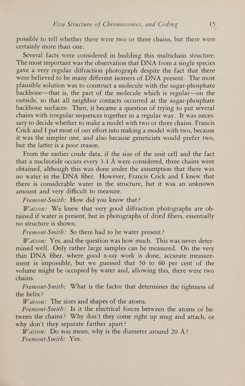 Fine Structure of Chromoso?nes, and Coding 15 possible to tell whether there were two or three chains, but there were certainly more than one. Several facts were considered in building this multichain structure. The most important was the observation that DNA from a single species gave a very regular diffraction photograph despite the fact that there were believed to be many different isomers of DNA present. The most plausible solution was to construct a molecule with the sugar-phosphate backbone—that is, the part of the molecule which is regular—on the outside, so that ail neighbor contacts occurred at the sugar-phosphate backbone surfaces. Then, it became a question of trying to put several chains with irregular sequences together in a regular way. It was neces¬ sary to decide whether to make a model with two or three chains. Francis Crick and I put most of our effort into making a model with two, because it was the simpler one, and also because geneticists would prefer two, but the latter is a poor reason. From the earlier crude data, if the size of the unit cell and the fact that a nucleotide occurs every 3.4 A were considered, three chains were obtained, although this was done under the assumption that there was no water in the DNA fiber. However, Francis Crick and I knew that there is considerable water in the structure, but it was an unknown amount and very difficult to measure. Fremont-Smith: How did you know that ? Watson: We knew that very good diffraction photographs are ob¬ tained if water is present, but in photographs of dried fibers, essentially no structure is shown. Fre?nont-Smith: So there had to be water present? Watson: Yes, and the question was how much. This was never deter¬ mined well. Only rather large samples can be measured. On the very thin DNA fiber, where good x-ray work is done, accurate measure¬ ment is impossible, but we guessed that 50 to 60 per cent of the volume might be occupied by water and, allowing this, there were two chains. Fremont-Smith: What is the factor that determines the tightness of the helix Watson: The sizes and shapes of the atoms. Fremont-Smith: Is it the electrical forces between the atoms or be¬ tween the chains Why don't they come right up snug and attach, or why don't they separate farther apart? Watson: Do you mean, why is the diameter around 20 A? Fremont-Smith: Yes.