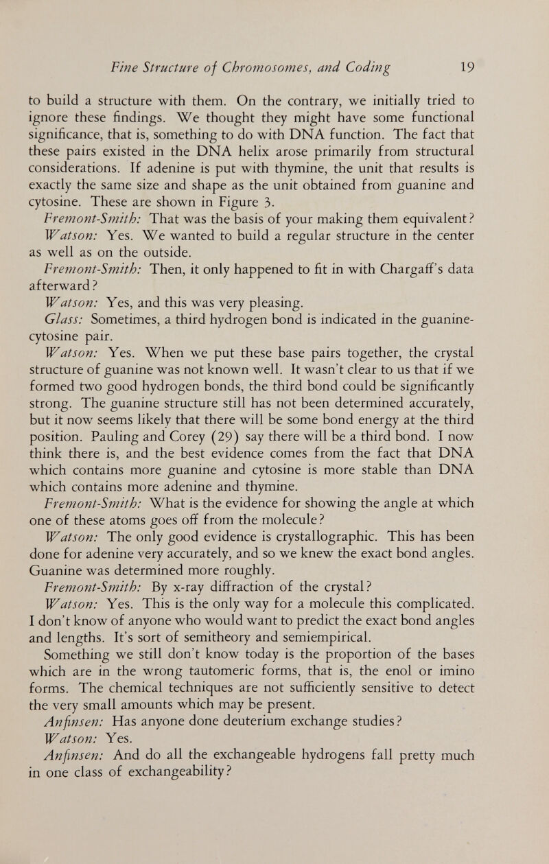Fme Structure of Chromosomes, and Coding 19 to build a structure with them. On the contrary, we initially tried to ignore these findings. We thought they might have some functional significance, that is, something to do with DNA function. The fact that these pairs existed in the DNA helix arose primarily from structural considerations. If adenine is put with thymine, the unit that results is exactly the same size and shape as the unit obtained from guanine and cytosine. These are shown in Figure 3. Fremont-Smith: That was the basis of your making them equivalent.^ Watson: Yes. We wanted to build a regular structure in the center as well as on the outside. Fremont-Smith: Then, it only happened to fit in with Chargaff's data afterward ? Watson: Yes, and this was very pleasing. Glass: Sometimes, a third hydrogen bond is indicated in the guanine- cytosine pair. Watson: Yes. When we put these base pairs together, the crystal structure of guanine was not known well. It wasn't clear to us that if we formed two good hydrogen bonds, the third bond could be significantly strong. The guanine structure still has not been determined accurately, but it now seems likely that there will be some bond energy at the third position. Pauling and Corey (29) say there will be a third bond. I now think there is, and the best evidence comes from the fact that DNA which contains more guanine and cytosine is more stable than DNA which contains more adenine and thymine. Fremont-Smith: What is the evidence for showing the angle at which one of these atoms goes off from the molecule Watson: The only good evidence is crystallographic. This has been done for adenine very accurately, and so we knew the exact bond angles. Guanine was determined more roughly. Fremont-Smith: By x-ray diffraction of the crystal? Watson: Yes. This is the only way for a molecule this complicated. I don't know of anyone who would want to predict the exact bond angles and lengths. It's sort of semitheory and semiempirical. Something we still don't know today is the proportion of the bases which are in the wrong tautomeric forms, that is, the enol or imino forms. The chemical techniques are not sufficiently sensitive to detect the very small amounts which may be present. Anfinsen: Has anyone done deuterium exchange studies 1 Watson: Yes. Anfinsen: And do all the exchangeable hydrogens fall pretty much in one class of exchangeability.^