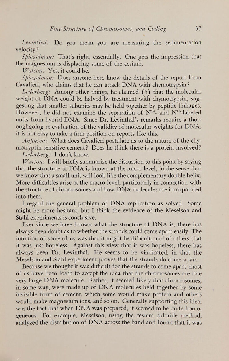 Fine Structure of Chromosomes, and Coding 37 Levinthal: Do you mean you are measuring the sedimentation velocity ? Spiegelman: That's right, essentially. One gets the impression that the magnesium is displacing some of the cesium. Watson: Yes, it could be. Spiegelman: Does anyone here know the details of the report from Cavalieri, who claims that he can attack DNA with chymotrypsin ? Lederberg: Among other things, he claimed (5) that the molecular weight of DNA could be halved by treatment with chymotrypsin, sug¬ gesting that smaller subunits may be held together by peptide linkages. However, he did not examine the separation of and N^^-labeled units from hybrid DNA. Since Dr. Levinthal's remarks require a thor¬ oughgoing re-evaluation of the validity of molecular weights for DNA, it is not easy to take a firm position on reports like this. An fins en: What does Cavalieri postulate as to the nature of the chy- motrypsin-sensitive cement Does he think there is a protein involved Ì Lederberg: I don't know. Watson: I will briefly summarize the discussion to this point by saying that the structure of DNA is known at the micro level, in the sense that we know that a small unit will look like the complementary double helix. More difficulties arise at the macro level, particularly in connection with the structure of chromosomes and how DNA molecules are incorporated into them. I regard the general problem of DNA replication as solved. Some might be more hesitant, but I think the evidence of the Meselson and Stahl experiments is conclusive. Ever since we have known what the structure of DNA is, there has always been doubt as to whether the strands could come apart easily. The intuition of some of us was that it might be difficult, and of others that it was just hopeless. Against this view that it was hopeless, there has always been Dr. Levinthal. He seems to be vindicated, in that the Meselson and Stahl experiment proves that the strands do come apart. Because we thought it was difficult for the strands to come apart, most of us have been loath to accept the idea that the chromosomes are one very large DNA molecule. Rather, it seemed likely that chromosomes, in some way, were made up of DNA molecules held together by some invisible form of cement, which some would make protein and others would make magnesium ions, and so on. Generally supporting this idea, was the fact that when DNA was prepared, it seemed to be quite homo¬ geneous. For example, Meselson, using the cesium chloride method, analyzed the distribution of DNA across the band and found that it was