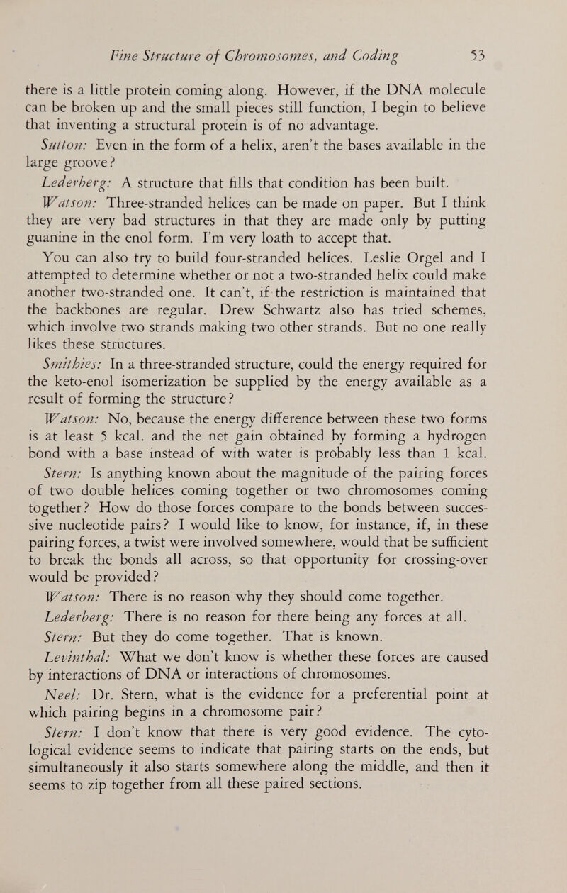 Fine Structure of Chromosomes, and Coding 53 there is a little protein coming along. However, if the DNA molecule can be broken up and the small pieces still function, I begin to believe that inventing a structural protein is of no advantage. Sutton: Even in the form of a helix, aren't the bases available in the large groove? Lederberg: A structure that fills that condition has been built. Watson: Three-stranded helices can be made on paper. But I think they are very bad structures in that they are made only by putting guanine in the enol form. I'm very loath to accept that. You can also try to build four-stranded helices. Leslie Orgel and I attempted to determine whether or not a two-stranded helix could make another two-stranded one. It can't, if the restriction is maintained that the backbones are regular. Drew Schwartz also has tried schemes, which involve two strands making two other strands. But no one really likes these structures. Smithies: In a three-stranded structure, could the energy required for the keto-enol isomerization be supplied by the energy available as a result of forming the structure.^ Watson: No, because the energy difference between these two forms is at least 5 kcal, and the net gain obtained by forming a hydrogen bond with a base instead of with water is probably less than 1 kcal. Stern: Is anything known about the magnitude of the pairing forces of two double helices coming together or two chromosomes coming together? How do those forces compare to the bonds between succes¬ sive nucleotide pairs? I would like to know, for instance, if, in these pairing forces, a twist were involved somewhere, would that be sufficient to break the bonds all across, so that opportunity for crossing-over would be provided? Watson: There is no reason why they should come together. Lederberg: There is no reason for there being any forces at all. Stern: But they do come together. That is known. Levinthal: What we don't know is whether these forces are caused by interactions of DNA or interactions of chromosomes. Neel: Dr. Stern, what is the evidence for a preferential point at which pairing begins in a chromosome pair? Stern: I don't know that there is very good evidence. The cyto- logical evidence seems to indicate that pairing starts on the ends, but simultaneously it also starts somewhere along the middle, and then it seems to zip together from all these paired sections.