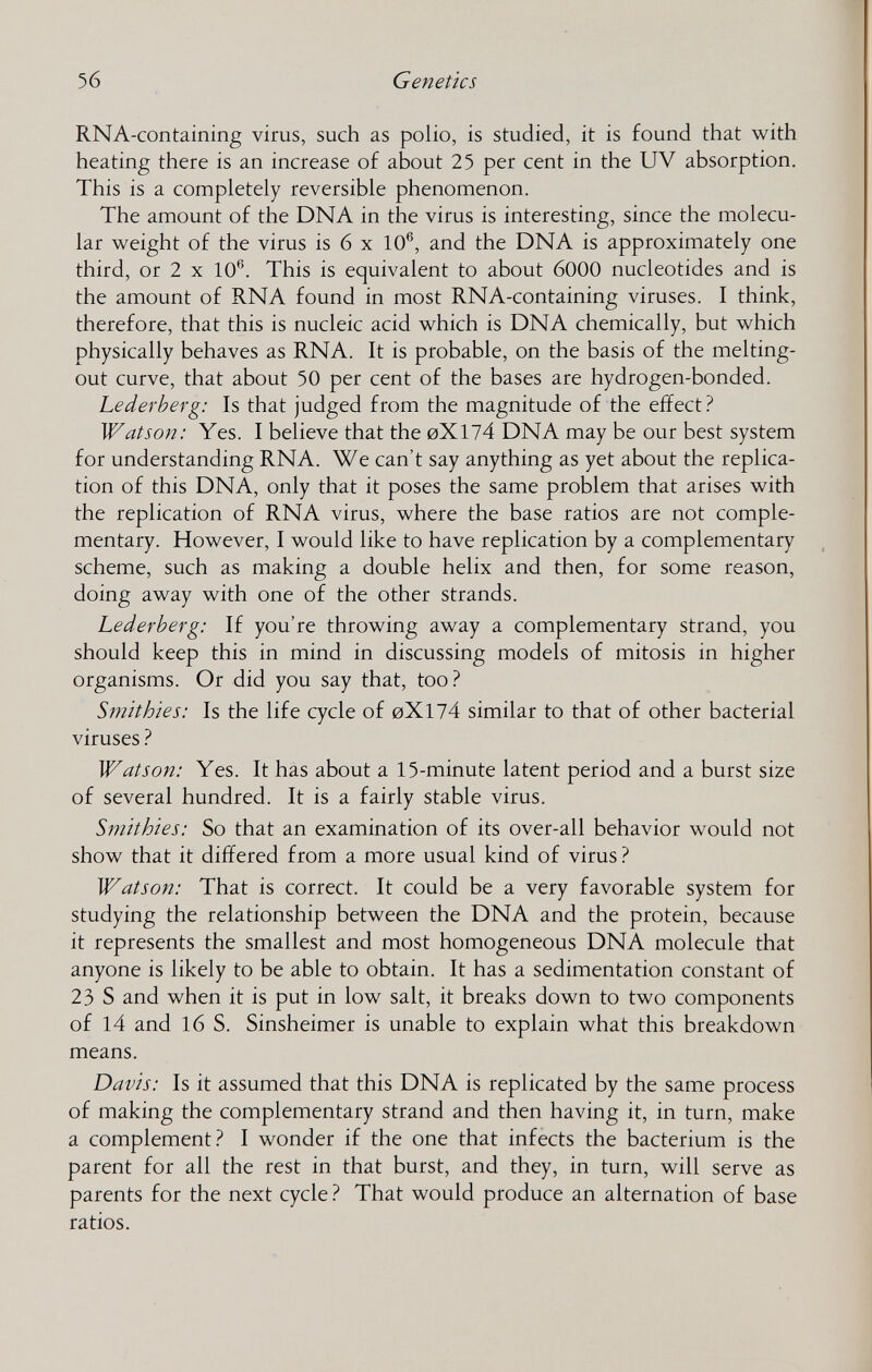 56 Genetics RNA-containing virus, such as polio, is studied, it is found that with heating there is an increase of about 25 per cent in the UV absorption. This is a completely reversible phenomenon. The amount of the DNA in the virus is interesting, since the molecu¬ lar weight of the virus is 6 x 10®, and the DNA is approximately one third, or 2 X 10®. This is equivalent to about 6000 nucleotides and is the amount of RNA found in most RNA-containing viruses. I think, therefore, that this is nucleic acid which is DNA chemically, but which physically behaves as RNA. It is probable, on the basis of the melting- out curve, that about 50 per cent of the bases are hydrogen-bonded. Lederberg: Is that judged from the magnitude of the effect? Watson: Yes. I believe that the 0X174 DNA may be our best system for understanding RNA. We can't say anything as yet about the replica¬ tion of this DNA, only that it poses the same problem that arises with the replication of RNA virus, where the base ratios are not comple¬ mentary. However, I would like to have replication by a complementary scheme, such as making a double helix and then, for some reason, doing away with one of the other strands. Lederberg: If you're throwing away a complementary strand, you should keep this in mind in discussing models of mitosis in higher organisms. Or did you say that, too ? Smithies: Is the life cycle of 0X174 similar to that of other bacterial viruses Watson: Yes. It has about a 15-minute latent period and a burst size of several hundred. It is a fairly stable virus. Smithies: So that an examination of its over-all behavior would not show that it differed from a more usual kind of virus ? Watson: That is correct. It could be a very favorable system for studying the relationship between the DNA and the protein, because it represents the smallest and most homogeneous DNA molecule that anyone is likely to be able to obtain. It has a sedimentation constant of 23 S and when it is put in low salt, it breaks down to two components of 14 and 16 S. Sinsheimer is unable to explain what this breakdown means. Davis: Is it assumed that this DNA is replicated by the same process of making the complementary strand and then having it, in turn, make a complement.^ I wonder if the one that infects the bacterium is the parent for all the rest in that burst, and they, in turn, will serve as parents for the next cycle ? That would produce an alternation of base ratios.