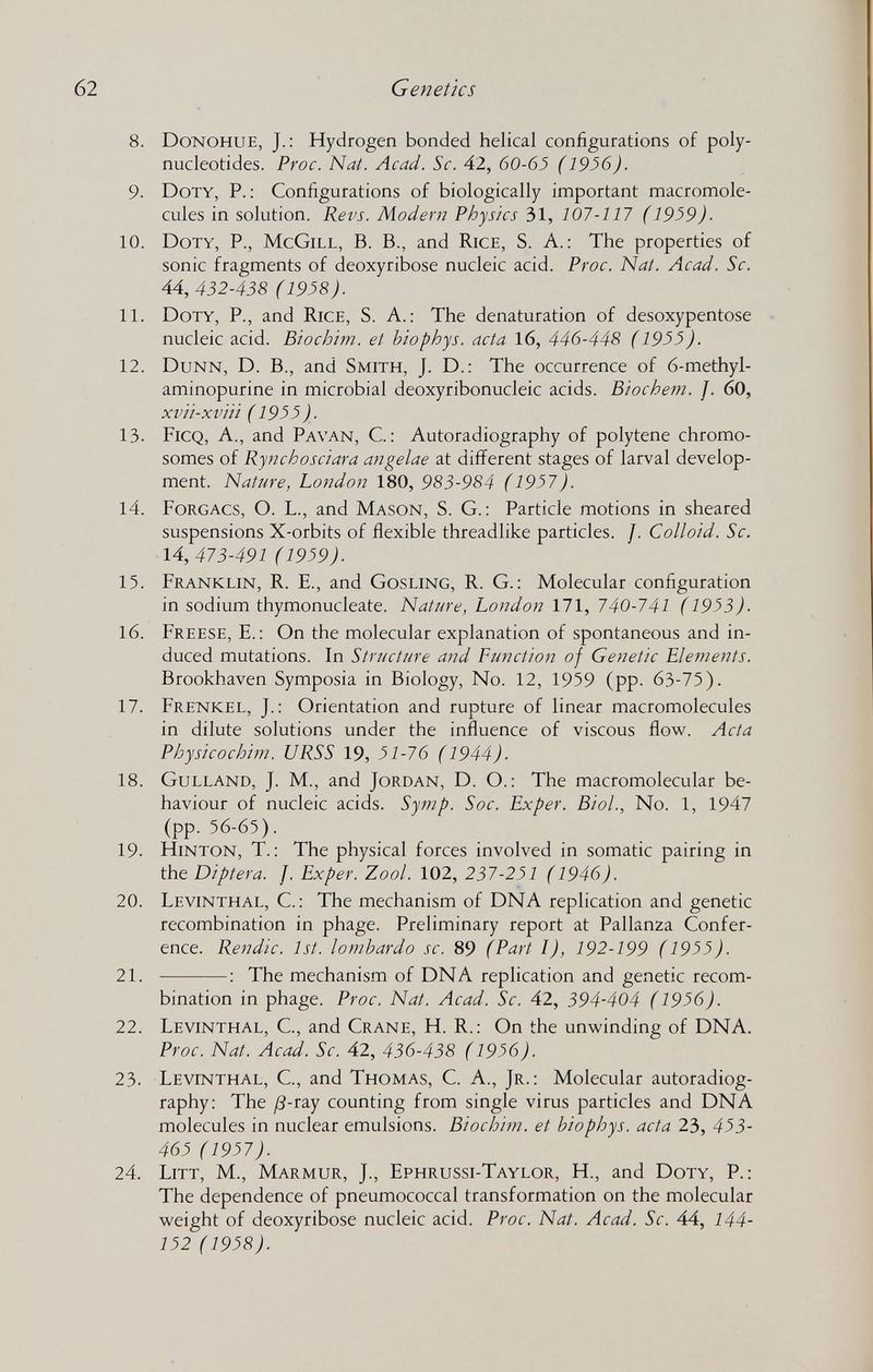 62 Genetics 8. Donohue, J.: Hydrogen bonded helical configurations of poly¬ nucleotides. Proc. Nat. Acad. Sc. 42, 60-63 ( 1936). 9. Doty, P.: Configurations of biologically important macromole- cules in solution. Revs. Modern Physics 31, 107-117 ( 1939). 10. Doty, P., McGill, B. В., and Rice, S. A.: The properties of sonic fragments of deoxyribose nucleic acid. Proc. Nat. Acad. Sc. 44, 432-438 (1938). 11. Doty, P., and Rice, S. A.: The denaturation of desoxypentose nucleic acid. Biochim. et hiophys. acta 16, 446-448 (1933). 12. Dunn, D. В., and Smith, J. D.: The occurrence of 6-methyl- aminopurine in microbial deoxyribonucleic acids. Biochem. f. 60, xvii-xvui ( 1933). 13. Ficq, a., and Pa van, C. : Autoradiography of polytene chromo¬ somes of Rynchosciara angelae at difi?erent stages of larval develop¬ ment. Nature, London 180, 983-984 (1937). 14. Forgacs, O. L., and Mason, S. G. : Particle motions in sheared suspensions X-orbits of flexible threadlike particles. J. Colloid. Sc. 14,473-491 (1939). 15. Franklin, R. E., and Gosling, R. G. : Molecular configuration in sodium thymonucleate. Nature, London 171, 740-741 ( 1933). 16. Freese, е.: On the molecular explanation of spontaneous and in¬ duced mutations. In Structure and Function of Genetic Elements. Brookhaven Symposia in Biology, No. 12, 1959 (pp. 63-75). 17. Frenkel, J.: Orientation and rupture of linear macromolecules in dilute solutions under the influence of viscous flow. Acta Physicochim. URSS 19, 31-76 (1944). 18. Gulland, J. M., and Jordan, D. O.: The macromolecular be¬ haviour of nucleic acids. Symp. Soc. Exper. Biol., No. 1, 1947 (pp. 56-65). 19. HiNTON, T.: The physical forces involved in somatic pairing in the Diptera. J. Exper. Zool. 102, 237-231 (1946). 20. Levinthal, C. : The mechanism of DNA replication and genetic recombination in phage. Preliminary report at Pallanza Confer¬ ence. Rendic. 1st. lombardo sc. 89 (Part I), 192-199 (1933). 21.  : The mechanism of DNA replication and genetic recom¬ bination in phage. Proc. Nat. Acad. Sc. 42, 394-404 (1936). 22. Levinthal, C, and Crane, H. R.: On the unwinding of DNA. Proc. Nat. Acad. Sc. 42, 436-438 ( 1936). 23. Levinthal, C., and Thomas, C. A., Jr.: Molecular autoradiog¬ raphy: The /3-ray counting from single virus particles and DNA molecules in nuclear emulsions. Biochim. et hiophys. acta 23, 433- 463 (1937). 24. Litt, M., Marmur, J., Ephrussi-Taylor, H., and Doty, P.: The dependence of pneumococcal transformation on the molecular weight of deoxyribose nucleic acid. Proc. Nat. Acad. Sc. 44, 144- 132 (1938).