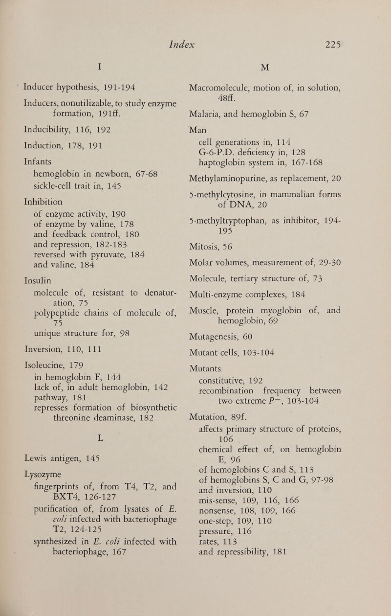 Index 225 I Inducer hypothesis, 191-194 Inducers, nonutilizable, to study enzyme formation, 19 iff. Inducibility, 116, 192 Induction, 178, 191 Infants hemoglobin in newborn, 67-68 sickle-cell trait in, 145 Inhibition of enzyme activity, 190 of enzyme by valine, 178 and feedback control, 180 and repression, 182-183 reversed with pyruvate, 184 and valine, 184 Insulin molecule of, resistant to denatur- ation, 75 polypeptide chains of molecule of, 75 unique structure for, 98 Inversion, 110, 111 Isoleucine, 179 in hemoglobin F, 144 lack of, in adult hemoglobin, 142 pathway, 181 represses formation of biosynthetic threonine deaminase, 182 L Lewis antigen, 145 Lysozyme fingerprints of, from T4, T2, and BXT4, 126-127 purification of, from lysates of E. coll infected with bacteriophage T2, 124-125 synthesized in E. coli infected with bacteriophage, 167 M Macromolecule, motion of, in solution, 48ff. Malaria, and hemoglobin S, 67 Man cell generations in, 114 G-6-P.D. deficiency in, 128 haptoglobin system in, 167-168 Methylaminopurine, as replacement, 20 5-methylcytosine, in mammalian forms of DNA, 20 5-methyltryptophan, as inhibitor, 194- 195 Mitosis, 56 Molar volumes, measurement of, 29-30 Molecule, tertiary structure of, 73 Multi-enzyme complexes, 184 Muscle, protein myoglobin of, and hemoglobin, 69 Mutagenesis, 60 Mutant cells, 103-104 Mutants constitutive, 192 recombination frequency between two extreme P~, 103-104 Mutation, 89f. affects primary structure of proteins, 106 chemical effect of, on hemoglobin E, 96 of hemoglobins С and S, 113 of hemoglobins S, С and G, 97-98 and inversion, 110 mis-sense, 109, 116, 166 nonsense, 108, 109, 166 one-step, 109, 110 pressure, 116 rates, 113 and repressibility, 181