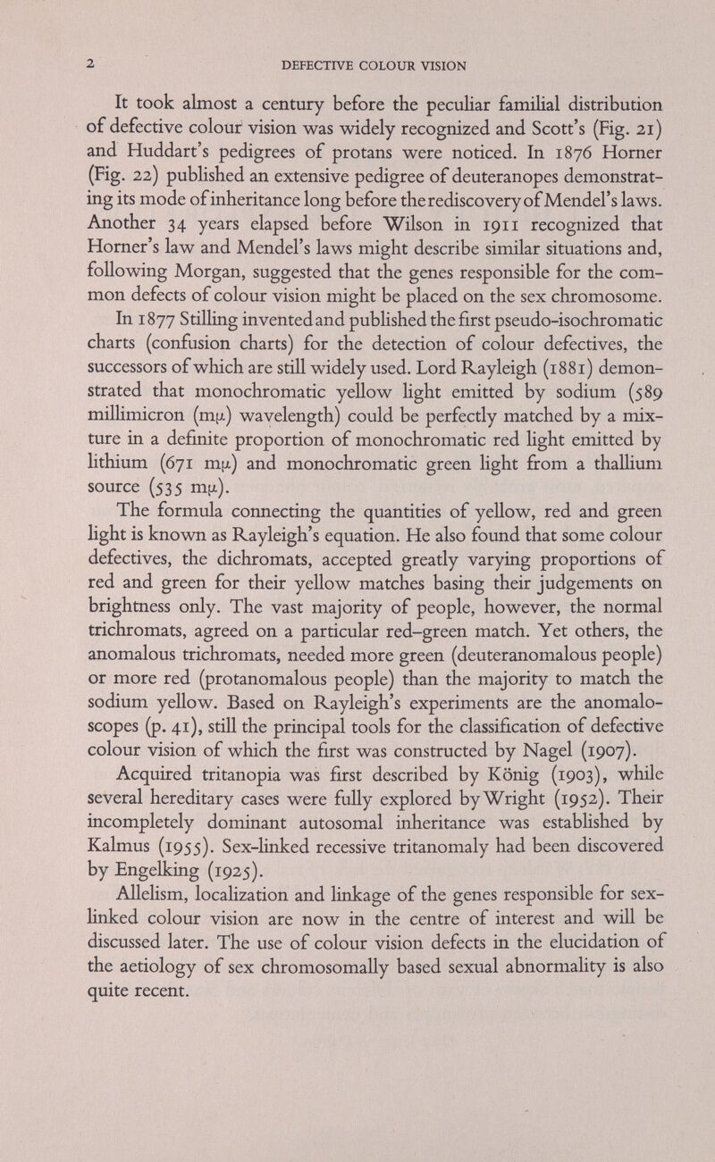 4 DEFECTIVE COLOUR VISION (adding)* not more than three suitably chosen monochromatic radiations. This fact is the basis of the widely accepted trichromatic theory of colour perception (Yoimg, 1801-2; Helmholtz, 1852) which postulates the existence of three kinds of colour receptors (cones) and which being the most suitable for expounding defective colour vision is adopted here. Quite recently Wald and Brown, as well as Dobelle and Marks (MacNichol, 1964) succeeded in measuring the absorption of single cones in human and primate retinas with a microspectro- photometer. Computation of these measurements showed three classes of cones with absorption peaks of about 430, 540 and 570 m¡x. It should, however, be mentioned that Hering's four-colour theory (1878) which is based on certain antagonisms between complementary pairs (red, blue-green and blue-yellow) can also be applied to some cases of defective colour vision, though the phenomena it describes are probably not happening at the receptor level (pp. 54-55). The trichromatic theory makes it possible to characterize colours (with certain exceptions) by their position in a triangle (Maxwell, 1871), in which the corners represent the colours of suitably chosen red, green and blue monochromatic light (Fig. i). The position of a colour С in such a chromaticity chart is fuUy determined by any two of the three colour coordinates, as the third is automatically fixed. Algebraically we can represent our colour by a match according to the equation С = r.R + g.G + b.B where С is the colour match and r, g, b are the relative amounts or colour coefficients—on an empirical scale—of red (JR.)^ green (G)^ and blue (B) monochromatic radiation. It is interesting that the laws of colour mixing were formulated by the mathematician Grassmann (1809-1877), who was not himself an experimenter, but got interested in the work of Helmholtz. Based largely on Newton's observations he applied his mathematics of dimensions to the laws of colour mixing. He stated that (i) unlike Hghts mixed with like Hghts produce unlike mixtures, (2) like Hghts mixed with hke lights produce like mixtures and (3) every mixture of Hght can be matched by a defmite spectral mixture (Stiles, 1952), Experience has shovm that certain spectral colours, namely the blue and green ones, fall outside the area of colour triangles, which * The addition (mixing) of lights must not be confused with the mixing of pigments, which is a subtractive process, because every pigment removes some radiation from the reflected Hght. Filters also are subtractive.