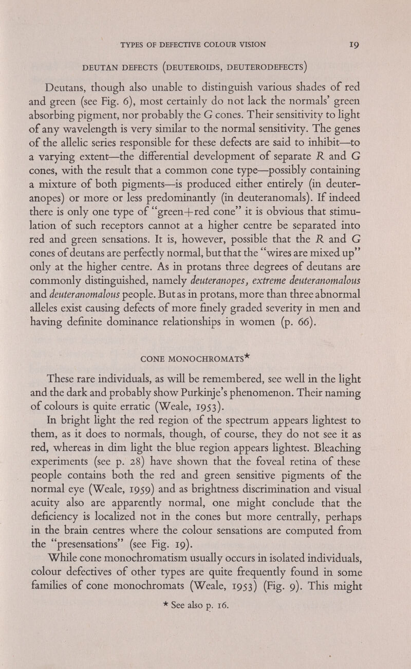 TYPES OF DEFECTIVE COLOUR VISION 21 people have no rods in their retinae seems rather doubtful. The defect more probably is in the more central layers of the retina or even in more remote brain regions. On the other hand in the mouse, which is said to have no cones normally, a mutant rodless exists w^hich, in addition, greatly reduces the number of rods (Grüneberg, 1952). TRITO DEFECTS (TRITANOPIA AND TRITANOMALY) According to the three-receptor theory, one would expect to find not only protan and deutan defectives, but also people absolutely or relatively deficient in blue cones and exhibiting characteristic colour confusion in the blue-green and the orange-pink regions (see Fig. 7). The first cases of this kind were found by König (1897); they were clearly acquired and not congenital. König (1894) also found that the fovea centrahs of normal people is tritanopic and presumably lacking in blue receptors. This makes it possible to demonstrate tritanopia to normal people by the use of small areas (Willmer and Wright, 1945 ; Stiles, 1952; Kalmus, 1955). Congenitally tritanopic and tritanomalous individuals, as well as some famihal occurrences of the latter condition, have from time to time been described in the literature, but only comparatively recently have tritanopia (Judd, Plaza and Farnsworth, 1950; Wright, 1952; Cole et al., 1964) and tritanomaly (Engelking, 1925; Jaeger, 1955) been more thoroughly explained. Neither condition can be discovered with the Ishihara tables or the ordinary anomaloscope. Short of using a large spectral mixture apparatus, the special tables (Plate i) devised for the discerning of tritanopia (Farnsworth and Kalmus, 1955, see p. 39) are the best means of discovering both tritan defects. The Farnsworth-Munsell tests (p. 47) can also be used. CompHcations for the diagnosis of trito conditions, caused by the lens pigmentation, have been described on p. 53. Hereditary tritanopia has been shown to be an autosomal dominant trait (Fig. 20), with not quite complete manifestation (Kalmus, 1955; Henry et al., 1963) and occurring in England with a frequency of between i in 13,000 to i in 65,000 (Wright, 1952; Kalmus, 1955). Tritanomaly has on several occasions been described as a more or less recessive sex-linked trait (Engelking, 1925; Oloif, 1935). Combinations of trito-forms with protans and deutans have been considered by Jaeger (1951) (Fig. 10), who discusses several such cases without reaching any firm conclusions.