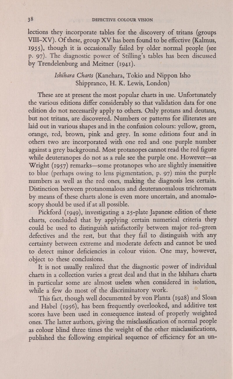 40 DEFECTIVE COLOUR VISION by special charts if one wants a test for tritans. However, these charts are not commercially available. The periodical Die Farbe has distributed such a chart to the members of a colour conference in Germany and some copies may be available on application. Recourse can be had to publications by Stiles, 1952; Kalmus, 1955; Farnsworth, 1956. It is also possible to make such charts from Munsell papers as specified by Kalmus (1955). Coloured Wool Tests These are now little used and by most people considered obsolete. They are, in fact, not very efficient. However, matching and grouping dyed skeins of wool is a method well suited to test infants as such activities have been shown by the Montessori movement to develop quite spontaneously during play. Two well-known wool tests are the one by Hohngren and the Token's Nela test. STABILITY OF TEST RESULTS Repetition of the diagnostic tests described in this chapter produces practically identical results in the genetically colour bhnd; indeed the very stabihty of these conditions throughout hfe makes them such valuable genetical markers. Claims that these conditions can be cured or that colour vision can be improved by training have so far all been spurious (Chapanis, 1949). They may, however, be connected with slight nycthemeral, lunar and seasonal changes of spectral sensitivity (Dresler, 1941). A particular test procedure can, of course, be learned and fraudulent stimulations or dissembling of defective colour vision has succeeded when the tests were administered by inexperienced people or through carelessness. But this should not happen when proper care is taken. Significant changes in test performance, which are indica¬ tive of pathological changes over longer periods, are, however, experienced in acquired or transient deficiencies of colour vision, when they may be either improvements or deteriorations (see p. 15), and in progressive and more generahzed eye conditions when they show increasing deficiency.