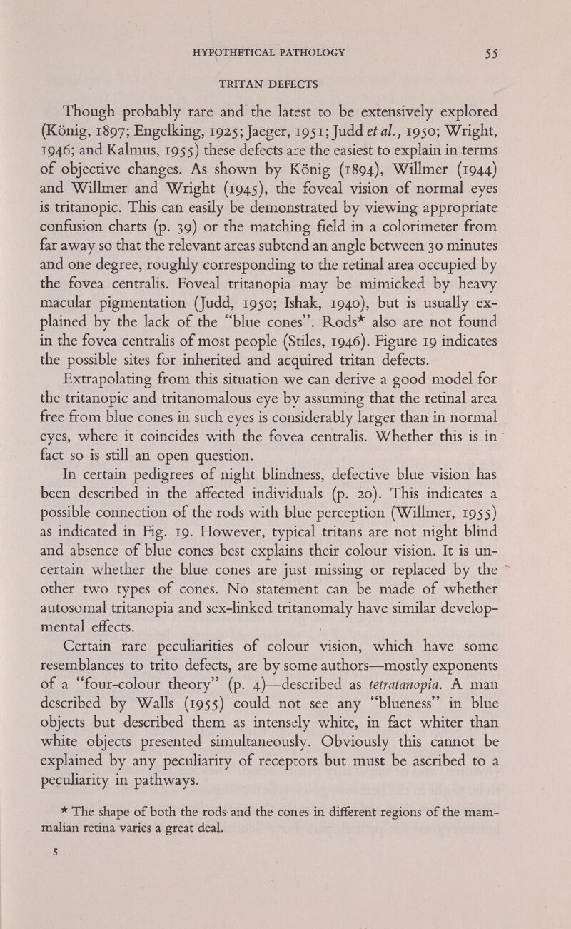 HYPOTHETICAL PATHOLOGY 57 Mathews, 1952), a dimming of yellow, orange and particularly red (spectral) light (see p. 51). This is taken to indicate that the brightness branch of the red cone path is impaired, rather than that anything might be wrong concerning'the number or quality of the red cones. The observational fact that the colour vision of women showing Schmidt's sign differs in some respects from protanomalous individuals supports this assumption. In developmental terms, this imphes that the differentiation of some retinal pathways and the differentiation of the receptors are interdependent processes. At present we do not, however, know what the implied interactions are. Bearing in mind how variable the effects of single colour blindness genes are in simple heterozygotes, one may be critical of ad hoc ex¬ planations of mosaicism (difference between left and right eye, p. 12) and of colour perception differences between female identical twins. Somatic mutation and possibly Lyon's (1962) hypothesis (p. 83) may also account for some such situations. Female compound heterozygotes for a protan and a deutan gene (usually discovered in repulsion) have as a rule fairly normal colour vision; and this is the main reason for accepting the 2-loci hypothesis (see p. 63). But one such woman (Hylkema, 1943) was totally colour blind (Walls, 1955) of the rare cone type, having perfect visual acuity and no photophobia as the rod monochromats have. The most plausible interpretation of the colour vision of this woman would be that her pathways for both red and green sensation—but not for those for her brightness sensation—are non-functional. Thus it is not profitable to propose any general anatomical hypotheses to explain the subjective phenomena of compound heterozygotes by assuming the existence of one compound lesion or by two developmentally independent lesions. Ad hoc explanations on those lines are also available for individuals combining protan and deutan defects of varying degrees. Whether a similar explanation applies to certain cone monochromats cannot at present be decided (see Fig. 11). There is, however, httle doubt that not many cone monochromats are compounds combining a protan with a deutan gene in their X-chromosomes, but that other aetiologies usually apply. In cases where cone monochromatism is genetical in origin, combinations of one of the sex-linked defects, either protan or deutan, with autosomal tritanopia seem most probable. However, there may exist special genes for monochromatism. As cone monochromats are exceedingly rare it is not surprising that nothing concrete is known concerning the anatomical or histochemical basis of this deficiency.