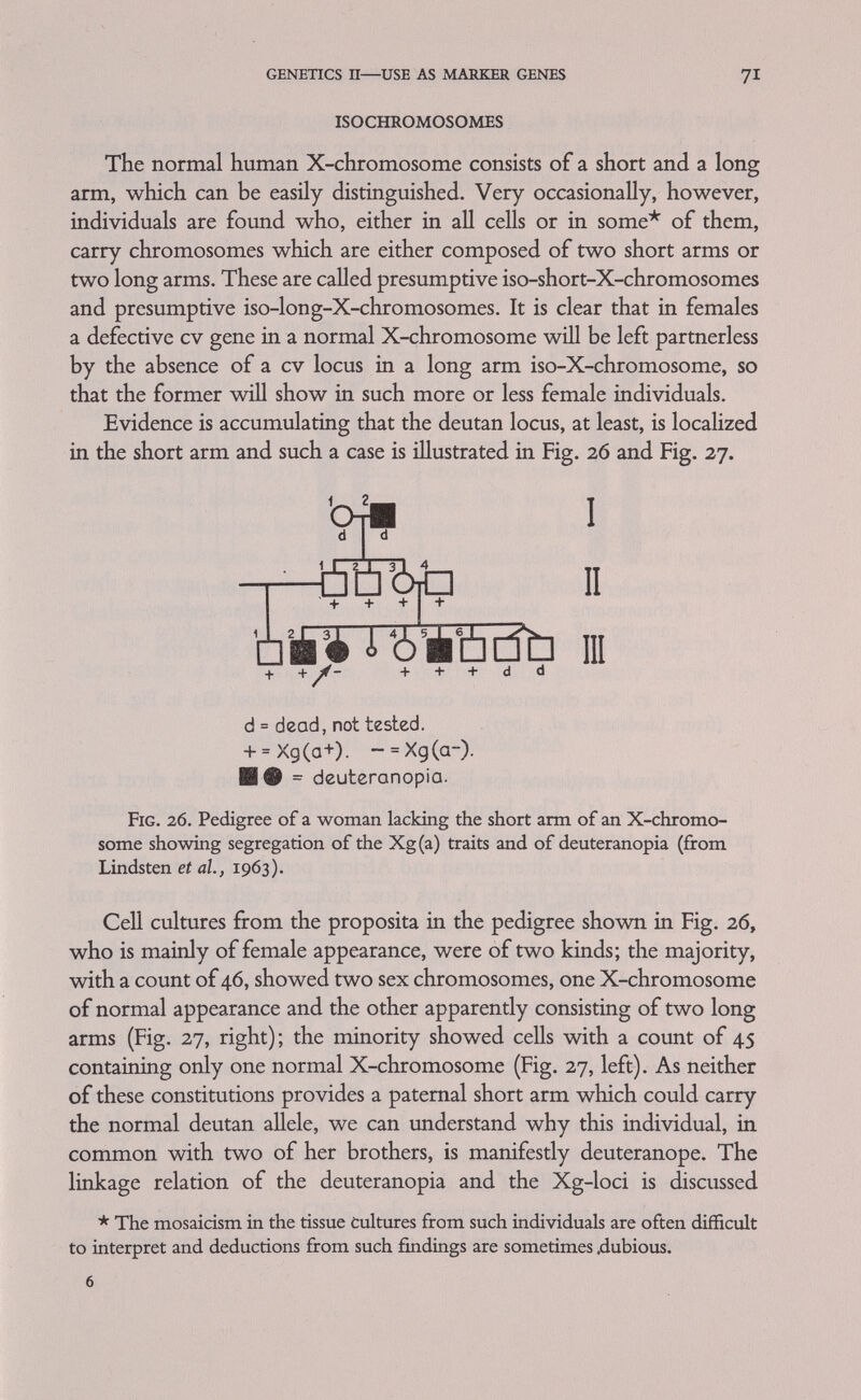 genetics ii—use as marker genes 73 the terminal side and which on the centromere side of G6PD must at present remain open. Older linkage data concerning the 2 cv loci and haemophilia suffer from the circumstance that protan and deutan loci were then not distinguished and that Christmas disease (haemophilia B) had not been separated from classical haemophilia (haemophilia A). Haldane and Smith (1947) estimated that recombination frequency between colour blindness and haemophilia as 9.8 per cent. From their paper it seems probable that this estimate is based on 16 deutan famüies and one small protan pedigree and most likely most of the haemophilia was of the classical A type. This probably also appUes to an extensive Japanese pedigree (Murakami et al., 1951) in which a crossover between haemophilia and colour blindness was observed. We may thus provisionally redraw the distance between the deutan and the haemophilia A locus as 10 centimorgans. A family in which haemophiha В occurs together with a protan defect has been described by Whitaker, Copeland and Graham (1962) (Fig. 28). The pedigree in Fig. 28 provides linkage information mainly in the sibship of the propositus. His mother (III2) probably carried the HAEMOPHILIA в AND PROTANIOPIA IV -e- Mil / VI â Ò Crossover. Possible crossover. Ú Non-crossover. a t J, Ò ÉÚ lir'liibÄ Ò ¿ Low PTC level. Reported Bleeder. Normal PTC level. Colour blind. Reported Colour blind. Normal Colour vision. Г-Т QQ) x0 Я ГШ1 I • I I □ PTC level & colour perception not © Carrier for PTC-deficiency. 0 Carrier for Colour Blindness. О Not known to be a carrier. Fig. 28. Segregation of haemophilia В (Christmas disease) and protan- opia (from Whitaker et ah, 1961).