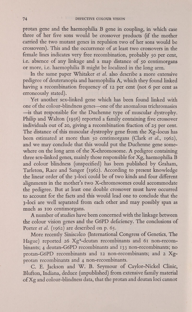 7б DEFECTIVE COLOUR VISION the findings described in this chapter and others in an attempt to draw a provisional map of the short arm of the human X-chromosome.* Before entering into a discussion of this map, certain technical difficulties are worth pointing out because they affect the certainty and rehabihty of some of the results and conclusions described in this chapter. In metaphase plates of specially treated mitotically dividing human cells, for instance in leucocytes or cells from the bone marrow, one can distinguish seven groups of chromosomes. The most numerous one consists of six autosomes and the X-chromosome, all of which are metacentric and of medium length. The two arms of these vary in relative length between i ; г6 and i : 3*1. If measurements from different nuclei are considered, the asymmetry of the X-chromosome itself is almost as variable as that of the whole group and this often makes it difficult to pick the X out from the others. Its total length is variously estimated between 5-8 per cent and 6-8 per cent of the haploid autosomal set (p. 70). * In a recent publication Siniscalco, FiUppi, and Latte (1964) suggest two different maps for the material from Sardinia and from Israel and Greece. For the first they estimate the map distances between the Xg®, deutan, G6PD and protan loci as 0.40, 0.04 and 0.05 and for the last two as 0.27, unstated and 0.03.