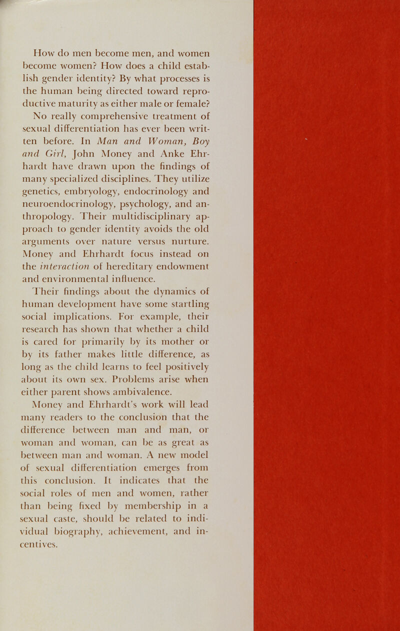 How do men become men, and women become women? How does a child estab¬ lish gender identity? By what processes is the human being directed toward repro¬ ductive maturity as either male or female? No really comprehensive treatment of sexual differentiation has ever been writ¬ ten before. In Man and Woman, Boy and Girl, John Money and Anke Ehr¬ hardt have drawn upon the findings of many specialized disciplines. They utilize genetics, embryology, endocrinology and neuroendocrinology, psychology, and an¬ thropology. Their multidisciplinary ap¬ proach to gender identity avoids the old arguments over nature versus nurture. Money and Ehrhardt focus instead on the interactio7i of hereditary endowment and environmental influence. Their findings about the dynamics of human development have some startling social implications. For example, their research has shown that whether a child is cared for primarily by its mother or by its father makes little difference, as long as the child learns to feel positively about its own sex. Problems arise when either parent shows ambivalence. Money and Ehrhardt's work will lead many readers to the conclusion that the difference l^etween man and man, or woman and woman, can be as great as between man and woman. A new model of sexual differentiation emerges from this conclusion. It indicates that the social roles of men and women, rather than being fixed by membership in a sexual caste, should be related to indi¬ vidual biography, achievement, and in¬ centives.