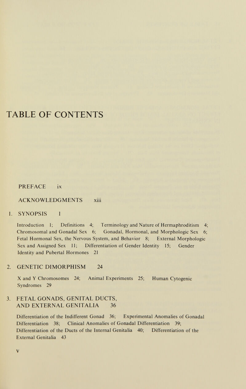 TABLE OF CONTENTS PREFACE ix ACKNOWLEDGMENTS xiii 1. SYNOPSIS 1 Introduction 1; Definitions 4; Terminology and Nature of Hermaphroditism 4; Chromosomal and Gonadal Sex 6; Gonadal, Hormonal, and Morphologic Sex 6; Fetal Hormonal Sex, the Nervous System, and Behavior 8; External Morphologic Sex and Assigned Sex 11; Differentiation of Gender Identity 15; Gender Identity and Pubertal Hormones 21 2. GENETIC DIMORPHISM 24 X and Y Chromosomes 24; Animal Experiments 25; Human Cytogenic Syndromes 29 3. FETAL GONADS, GENITAL DUCTS, AND EXTERNAL GENITALIA 36 Differentiation of the Indifferent Gonad 36; Experimental Anomalies of Gonadal Differentiation 38; Clinical Anomalies of Gonadal Differentiation 39; Differentiation of the Ducts of the Internal Genitalia 40; Differentiation of the External Genitalia 43 V