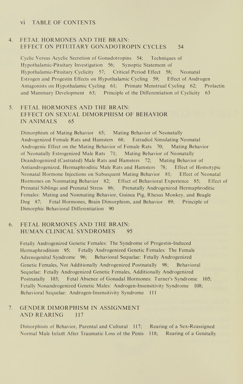 vi TABLE OF CONTENTS 4. FETAL HORMONES AND THE BRAIN: EFFECT ON PITUITARY GONADOTROPIN CYCLES 54 Cyclic Versus Acyclic Secretion of Gonadotropins 54; Techniques of Hypothalamic-Pituitary Investigation 56; Synoptic Statement of Hypothalamic-Pituitary Cyclicity 57; Critical Period Effect 58; Neonatal Estrogen and Progestin Effects on Hypothalamic Cycling 59; Effect of Androgen Antagonists on Hypothalamic Cycling 61; Primate Menstrual Cycling 62; Prolactin and Mammary Development 63; Principle of the Differentiation of Cyclicity 63 5. FETAL HORMONES AND THE BRAIN: EFFECT ON SEXUAL DIMORPHISM OF BEHAVIOR IN ANIMALS 65 Dimorphism of Mating Behavior 65; Mating Behavior of Neonatally Androgenized Female Rats and Hamsters 68; Estradiol Simulating Neonatal Androgenic Effect on the Mating Behavior of Female Rats 70; Mating Behavior of Neonatally Estrogenized Male Rats 71; Mating Behavior of Neonatally Deandrogenized (Castrated) Male Rats and Hamsters 72; Mating Behavior of Antiandrogenized, Hermaphroditic Male Rats and Hamsters 78; Effect of Homotypic Neonatal Hormone Injections on Subsequent Mating Behavior 81; Effect of Neonatal Hormones on Nonmating Behavior 82; Effect of Behavioral Experience 85; Effect of Prenatal Siblings and Prenatal Stress 86; Prenatally Androgenized Hermaphroditic Females: Mating and Nonmating Behavior, Guinea Pig, Rhesus Monkey, and Beagle Dog 87; Fetal Hormones, Brain Dimorphism, and Behavior 89; Principle of Dimorphic Behavioral Differentiation 90 6. FETAL HORMONES AND THE BRAIN: HUMAN CLINICAL SYNDROMES 95 Fetally Androgenized Genetic Females: The Syndrome of Progestin-lnduced Hermaphroditism 95; Fetally Androgenized Genetic Females: The Female Adrenogenital Syndrome 96; Behavioral Sequelae: Fetally Androgenized Genetic Females, Not Additionally Androgenized Postnatally 98; Behavioral Sequelae: Fetally Androgenized Genetic Females, Additionally Androgenized Postnatally 103; Fetal Absence of Gonadal Hormones: Turner's Syndrome 105; Fetally Nonandrogenized Genetic Males: Androgen-Insensitivity Syndrome 108; Behavioral Sequelae: Androgen-Insensitivity Syndrome 111 7. GENDER DIMORPHISM IN ASSIGNMENT AND REARING 117 Dimorphism of Behavior, Parental and Cultural 117; Rearing of a Sex-Reassigned Normal Male Infarit After Traumatic Loss of the Penis 118; Rearing of a Genitally