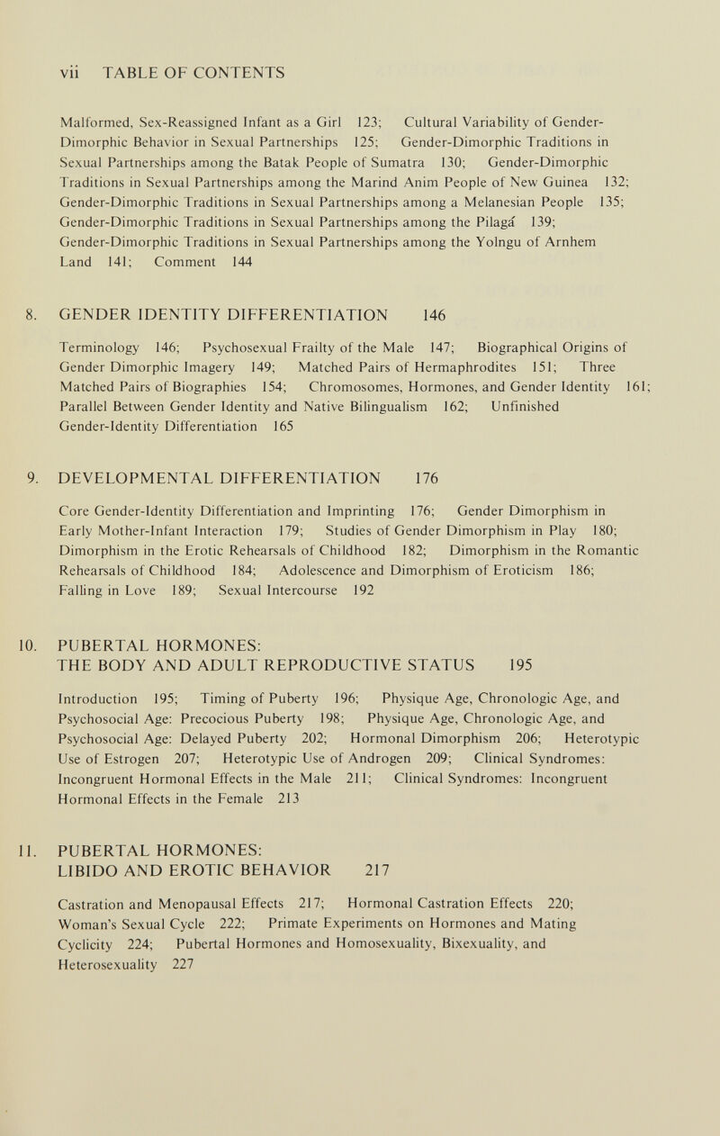 vii TABLE OF CONTENTS Malformed, Sex-Reassigned Infant as a Girl 123; Cultural Variability of Gender- Dimorphic Behavior in Sexual Partnerships 125; Gender-Dimorphic Traditions in Sexual Partnerships among the Batak People of Sumatra 130; Gender-Dimorphic Traditions in Sexual Partnerships among the Marind Anim People of New Guinea 132; Gender-Dimorphic Traditions in Sexual Partnerships among a Melanesian People 135; Gender-Dimorphic Traditions in Sexual Partnerships among the Pilaga 139; Gender-Dimorphic Traditions in Sexual Partnerships among the Yolngu of Arnhem Land 141; Comment 144 8. GENDER IDENTITY DIFFERENTIATION 146 Terminology 146; Psychosexual Frailty of the Male 147; Biographical Origins of Gender Dimorphic Imagery 149; Matched Pairs of Hermaphrodites 151; Three Matched Pairs of Biographies 154; Chromosomes, Hormones, and Gender Identity 161; Parallel Between Gender Identity and Native Bilingualism 162; Unfinished Gender-Identity Differentiation 165 9. DEVELOPMENTAL DIFFERENTIATION 176 Core Gender-Identity Differentiation and Imprinting 176; Gender Dimorphism in Early Mother-Infant Interaction 179; Studies of Gender Dimorphism in Play 180; Dimorphism in the Erotic Rehearsals of Childhood 182; Dimorphism in the Romantic Rehearsals of Childhood 184; Adolescence and Dimorphism of Eroticism 186; Falling in Love 189; Sexual Intercourse 192 10. PUBERTAL HORMONES: THE BODY AND ADULT REPRODUCTIVE STATUS 195 Introduction 195; Timing of Puberty 196; Physique Age, Chronologic Age, and Psychosocial Age: Precocious Puberty 198; Physique Age, Chronologic Age, and Psychosocial Age: Delayed Puberty 202; Hormonal Dimorphism 206; Heterotypic Use of Estrogen 207; Heterotypic Use of Androgen 209; Clinical Syndromes: Incongruent Hormonal Effects in the Male 211; Clinical Syndromes: Incongruent Hormonal Effects in the Female 213 11. PUBERTAL HORMONES: LIBIDO AND EROTIC BEHAVIOR 217 Castration and Menopausal Effects 217; Hormonal Castration Effects 220; Woman's Sexual Cycle 222; Primate Experiments on Hormones and Mating Cyclicity 224; Pubertal Hormones and Homosexuality, Bixexuality, and Heterosexuality 227