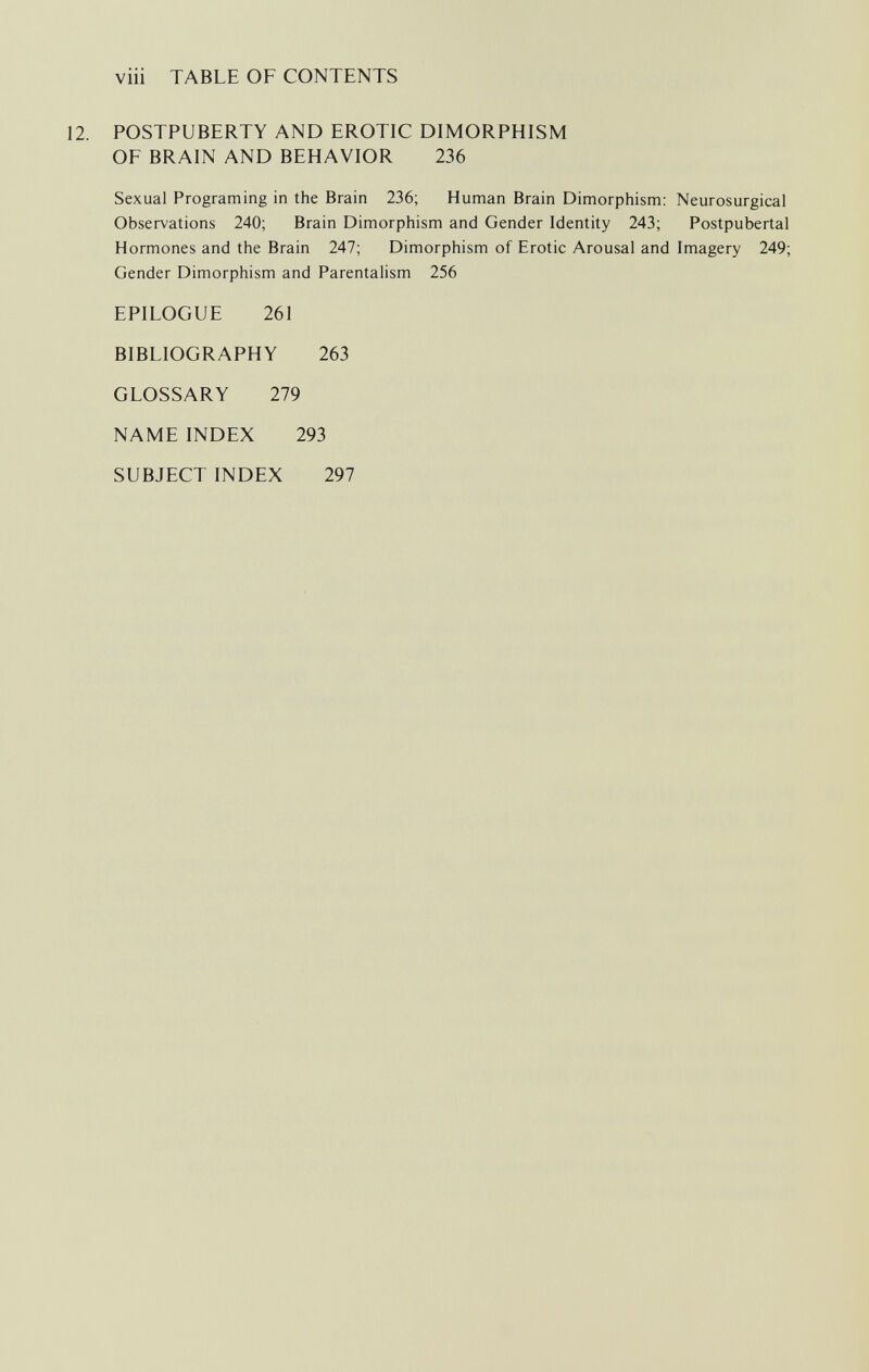 viii TABLE OF CONTENTS POSTPUBERTY AND EROTIC DIMORPHISM OF BRAIN AND BEHAVIOR 236 Neurosurgical Postpubertal Imagery 249; EPILOGUE 261 BIBLIOGRAPHY 263 GLOSSARY 279 NAME INDEX 293 SUBJECT INDEX 297 Sexual Programing in the Brain 236; Human Brain Dimorphism: Observations 240; Brain Dimorphism and Gender Identity 243; Hormones and the Brain 247; Dimorphism of Erotic Arousal and Gender Dimorphism and Parentalism 256